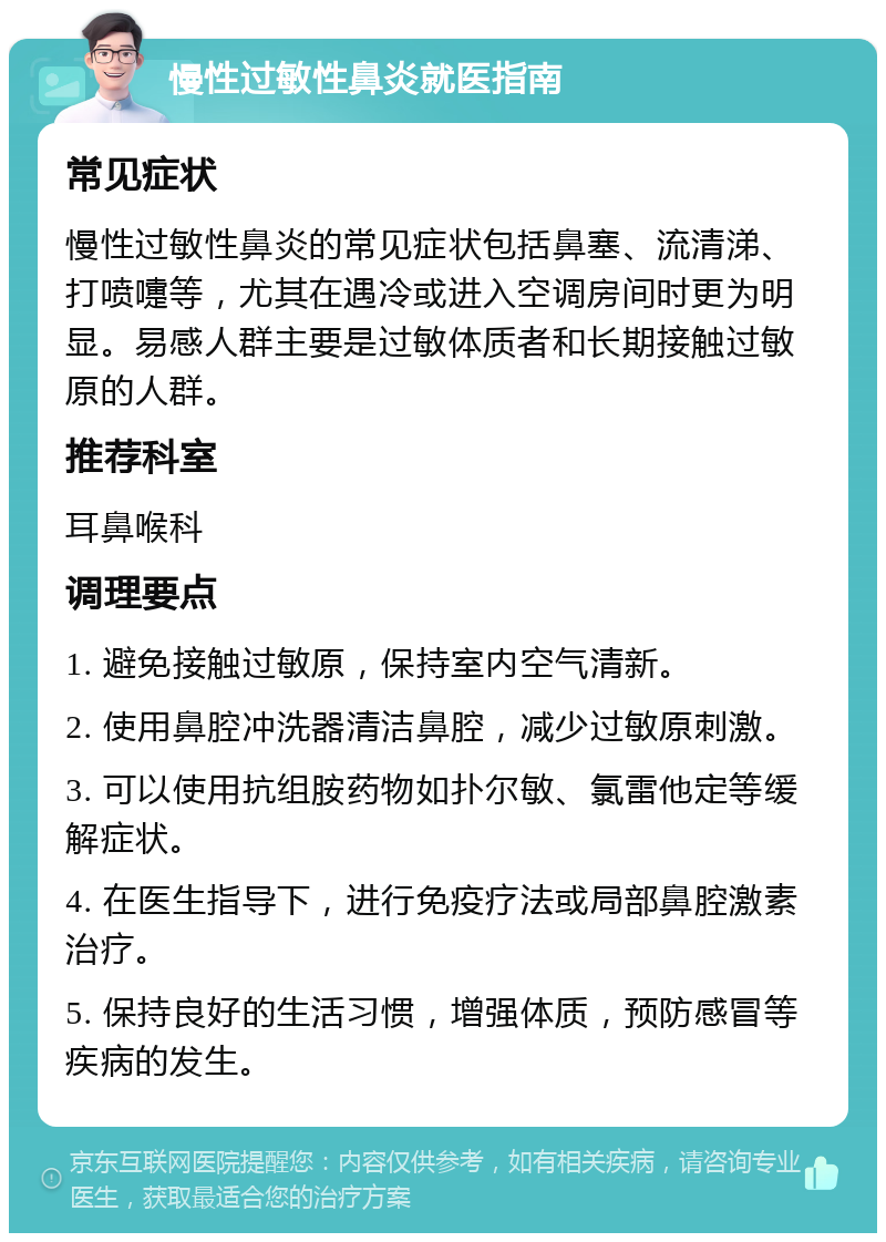 慢性过敏性鼻炎就医指南 常见症状 慢性过敏性鼻炎的常见症状包括鼻塞、流清涕、打喷嚏等，尤其在遇冷或进入空调房间时更为明显。易感人群主要是过敏体质者和长期接触过敏原的人群。 推荐科室 耳鼻喉科 调理要点 1. 避免接触过敏原，保持室内空气清新。 2. 使用鼻腔冲洗器清洁鼻腔，减少过敏原刺激。 3. 可以使用抗组胺药物如扑尔敏、氯雷他定等缓解症状。 4. 在医生指导下，进行免疫疗法或局部鼻腔激素治疗。 5. 保持良好的生活习惯，增强体质，预防感冒等疾病的发生。