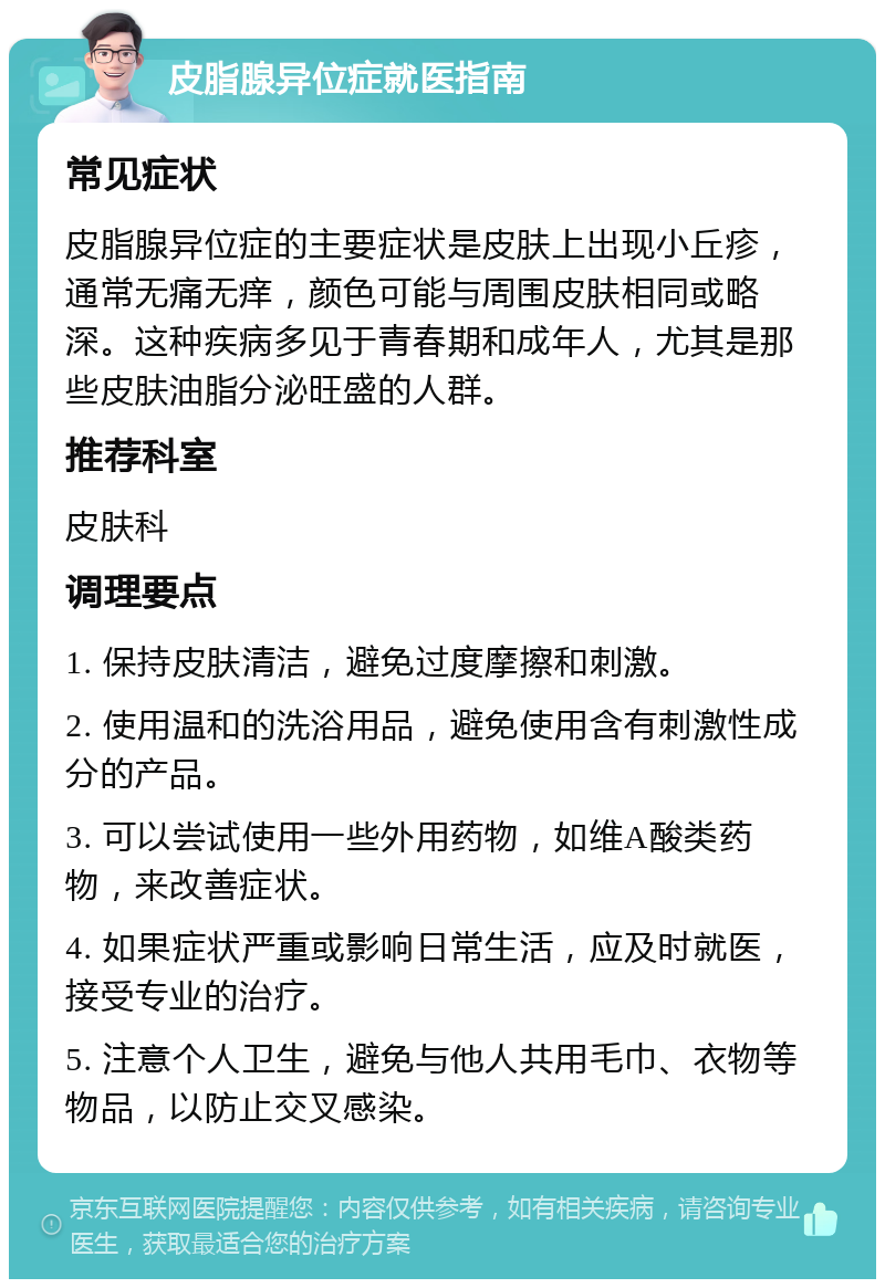 皮脂腺异位症就医指南 常见症状 皮脂腺异位症的主要症状是皮肤上出现小丘疹，通常无痛无痒，颜色可能与周围皮肤相同或略深。这种疾病多见于青春期和成年人，尤其是那些皮肤油脂分泌旺盛的人群。 推荐科室 皮肤科 调理要点 1. 保持皮肤清洁，避免过度摩擦和刺激。 2. 使用温和的洗浴用品，避免使用含有刺激性成分的产品。 3. 可以尝试使用一些外用药物，如维A酸类药物，来改善症状。 4. 如果症状严重或影响日常生活，应及时就医，接受专业的治疗。 5. 注意个人卫生，避免与他人共用毛巾、衣物等物品，以防止交叉感染。