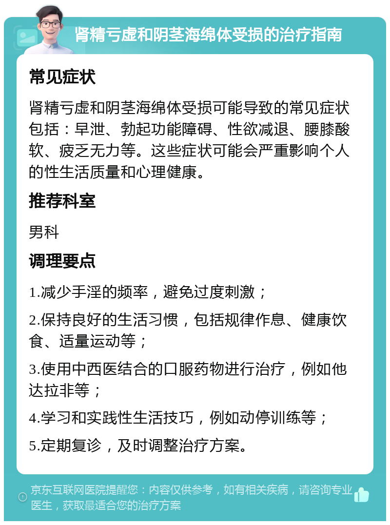 肾精亏虚和阴茎海绵体受损的治疗指南 常见症状 肾精亏虚和阴茎海绵体受损可能导致的常见症状包括：早泄、勃起功能障碍、性欲减退、腰膝酸软、疲乏无力等。这些症状可能会严重影响个人的性生活质量和心理健康。 推荐科室 男科 调理要点 1.减少手淫的频率，避免过度刺激； 2.保持良好的生活习惯，包括规律作息、健康饮食、适量运动等； 3.使用中西医结合的口服药物进行治疗，例如他达拉非等； 4.学习和实践性生活技巧，例如动停训练等； 5.定期复诊，及时调整治疗方案。