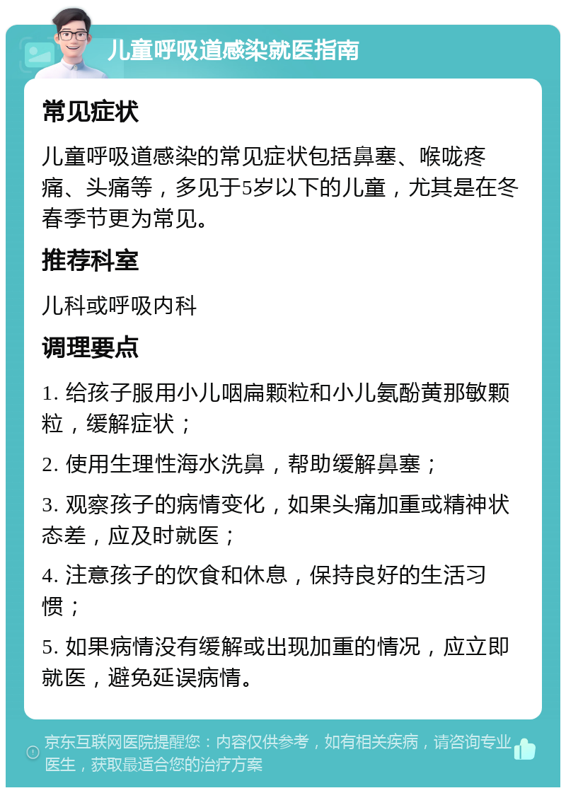 儿童呼吸道感染就医指南 常见症状 儿童呼吸道感染的常见症状包括鼻塞、喉咙疼痛、头痛等，多见于5岁以下的儿童，尤其是在冬春季节更为常见。 推荐科室 儿科或呼吸内科 调理要点 1. 给孩子服用小儿咽扁颗粒和小儿氨酚黄那敏颗粒，缓解症状； 2. 使用生理性海水洗鼻，帮助缓解鼻塞； 3. 观察孩子的病情变化，如果头痛加重或精神状态差，应及时就医； 4. 注意孩子的饮食和休息，保持良好的生活习惯； 5. 如果病情没有缓解或出现加重的情况，应立即就医，避免延误病情。