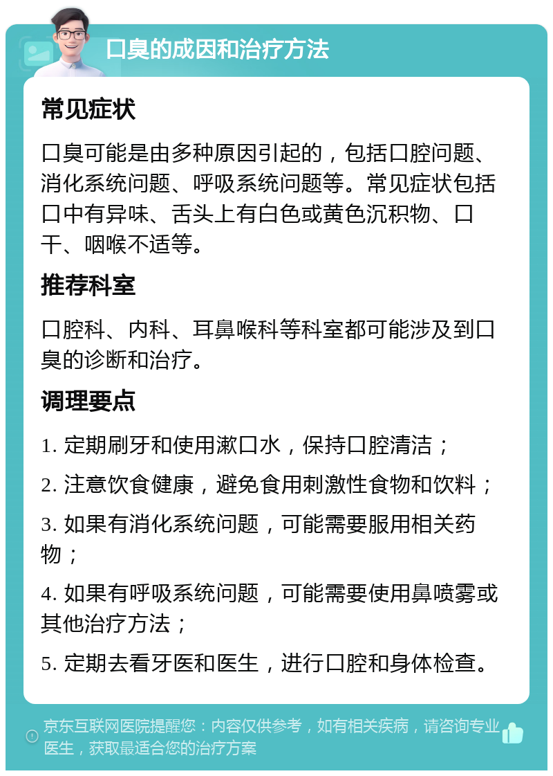 口臭的成因和治疗方法 常见症状 口臭可能是由多种原因引起的，包括口腔问题、消化系统问题、呼吸系统问题等。常见症状包括口中有异味、舌头上有白色或黄色沉积物、口干、咽喉不适等。 推荐科室 口腔科、内科、耳鼻喉科等科室都可能涉及到口臭的诊断和治疗。 调理要点 1. 定期刷牙和使用漱口水，保持口腔清洁； 2. 注意饮食健康，避免食用刺激性食物和饮料； 3. 如果有消化系统问题，可能需要服用相关药物； 4. 如果有呼吸系统问题，可能需要使用鼻喷雾或其他治疗方法； 5. 定期去看牙医和医生，进行口腔和身体检查。