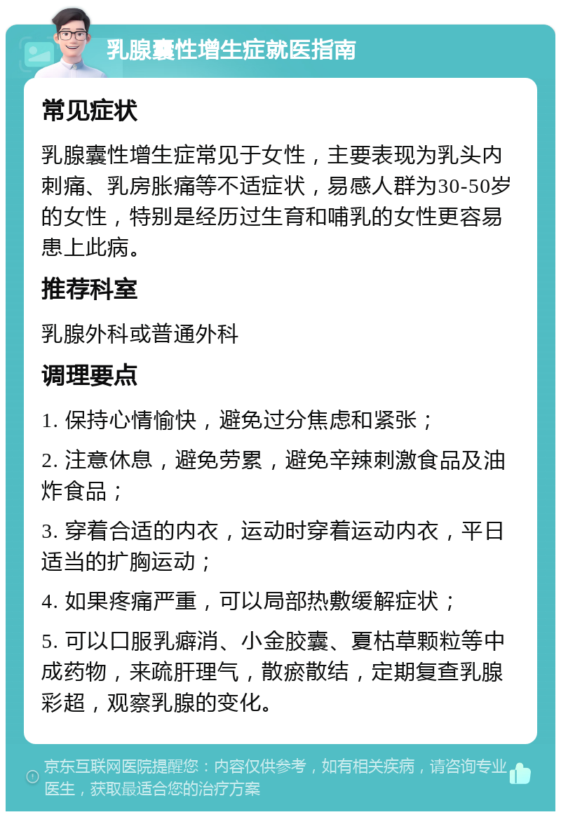 乳腺囊性增生症就医指南 常见症状 乳腺囊性增生症常见于女性，主要表现为乳头内刺痛、乳房胀痛等不适症状，易感人群为30-50岁的女性，特别是经历过生育和哺乳的女性更容易患上此病。 推荐科室 乳腺外科或普通外科 调理要点 1. 保持心情愉快，避免过分焦虑和紧张； 2. 注意休息，避免劳累，避免辛辣刺激食品及油炸食品； 3. 穿着合适的内衣，运动时穿着运动内衣，平日适当的扩胸运动； 4. 如果疼痛严重，可以局部热敷缓解症状； 5. 可以口服乳癖消、小金胶囊、夏枯草颗粒等中成药物，来疏肝理气，散瘀散结，定期复查乳腺彩超，观察乳腺的变化。