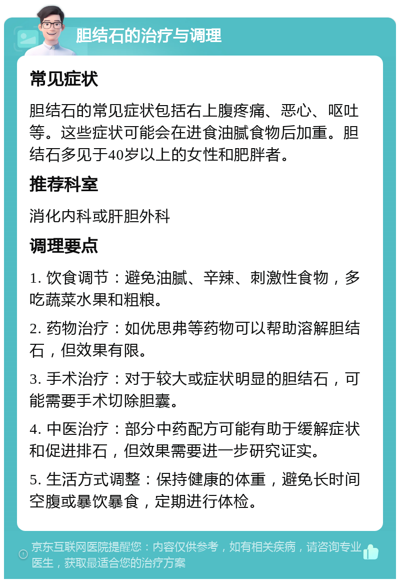 胆结石的治疗与调理 常见症状 胆结石的常见症状包括右上腹疼痛、恶心、呕吐等。这些症状可能会在进食油腻食物后加重。胆结石多见于40岁以上的女性和肥胖者。 推荐科室 消化内科或肝胆外科 调理要点 1. 饮食调节：避免油腻、辛辣、刺激性食物，多吃蔬菜水果和粗粮。 2. 药物治疗：如优思弗等药物可以帮助溶解胆结石，但效果有限。 3. 手术治疗：对于较大或症状明显的胆结石，可能需要手术切除胆囊。 4. 中医治疗：部分中药配方可能有助于缓解症状和促进排石，但效果需要进一步研究证实。 5. 生活方式调整：保持健康的体重，避免长时间空腹或暴饮暴食，定期进行体检。