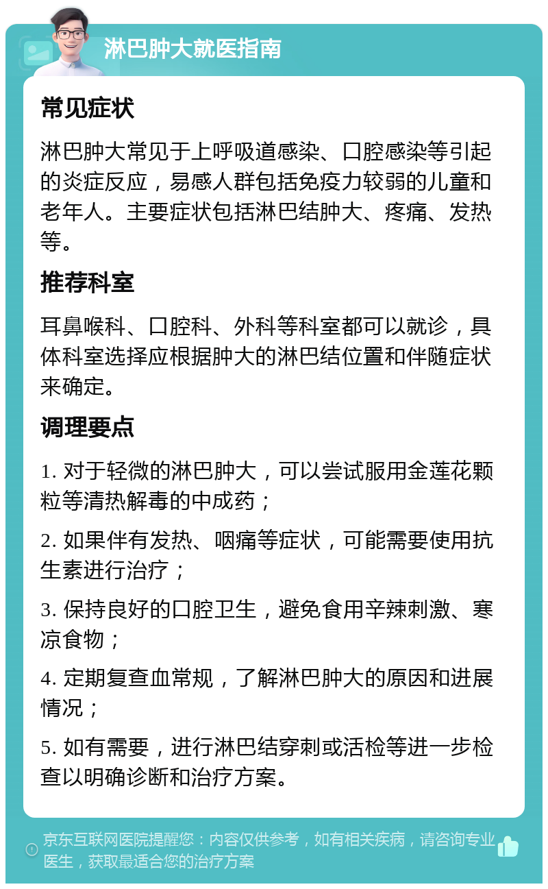 淋巴肿大就医指南 常见症状 淋巴肿大常见于上呼吸道感染、口腔感染等引起的炎症反应，易感人群包括免疫力较弱的儿童和老年人。主要症状包括淋巴结肿大、疼痛、发热等。 推荐科室 耳鼻喉科、口腔科、外科等科室都可以就诊，具体科室选择应根据肿大的淋巴结位置和伴随症状来确定。 调理要点 1. 对于轻微的淋巴肿大，可以尝试服用金莲花颗粒等清热解毒的中成药； 2. 如果伴有发热、咽痛等症状，可能需要使用抗生素进行治疗； 3. 保持良好的口腔卫生，避免食用辛辣刺激、寒凉食物； 4. 定期复查血常规，了解淋巴肿大的原因和进展情况； 5. 如有需要，进行淋巴结穿刺或活检等进一步检查以明确诊断和治疗方案。