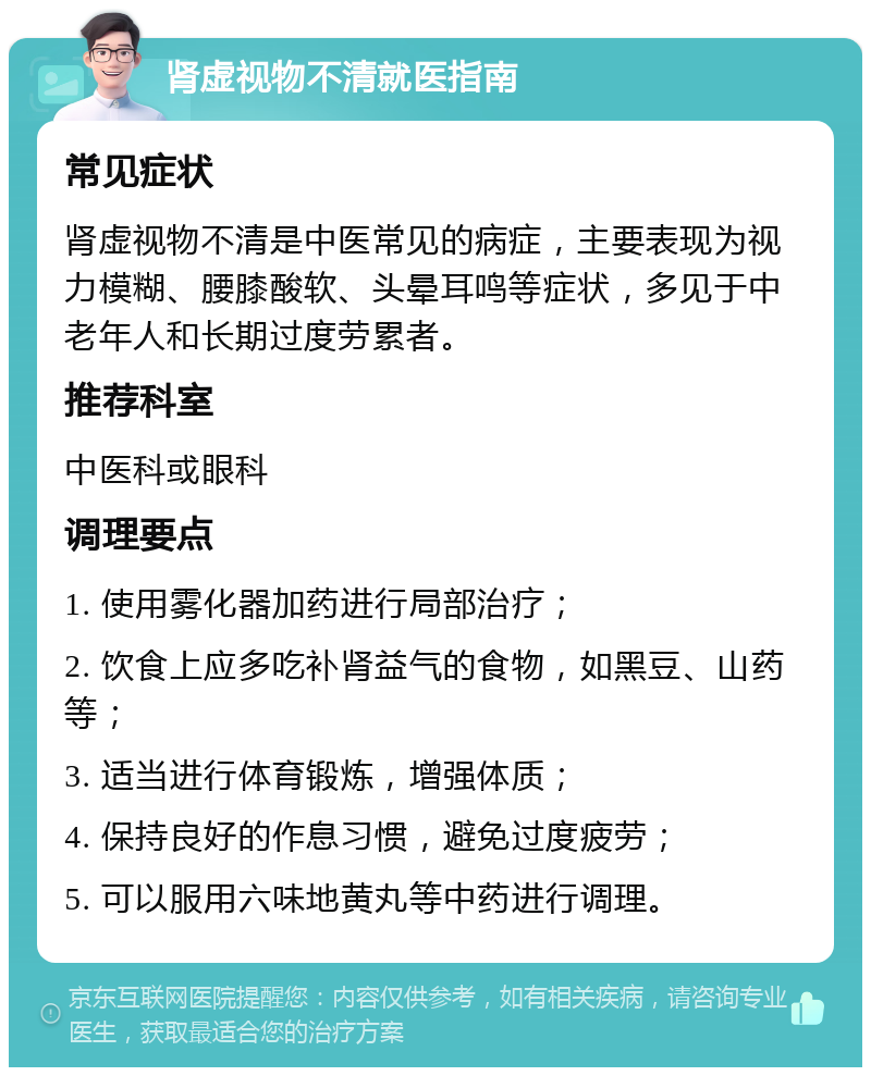 肾虚视物不清就医指南 常见症状 肾虚视物不清是中医常见的病症，主要表现为视力模糊、腰膝酸软、头晕耳鸣等症状，多见于中老年人和长期过度劳累者。 推荐科室 中医科或眼科 调理要点 1. 使用雾化器加药进行局部治疗； 2. 饮食上应多吃补肾益气的食物，如黑豆、山药等； 3. 适当进行体育锻炼，增强体质； 4. 保持良好的作息习惯，避免过度疲劳； 5. 可以服用六味地黄丸等中药进行调理。