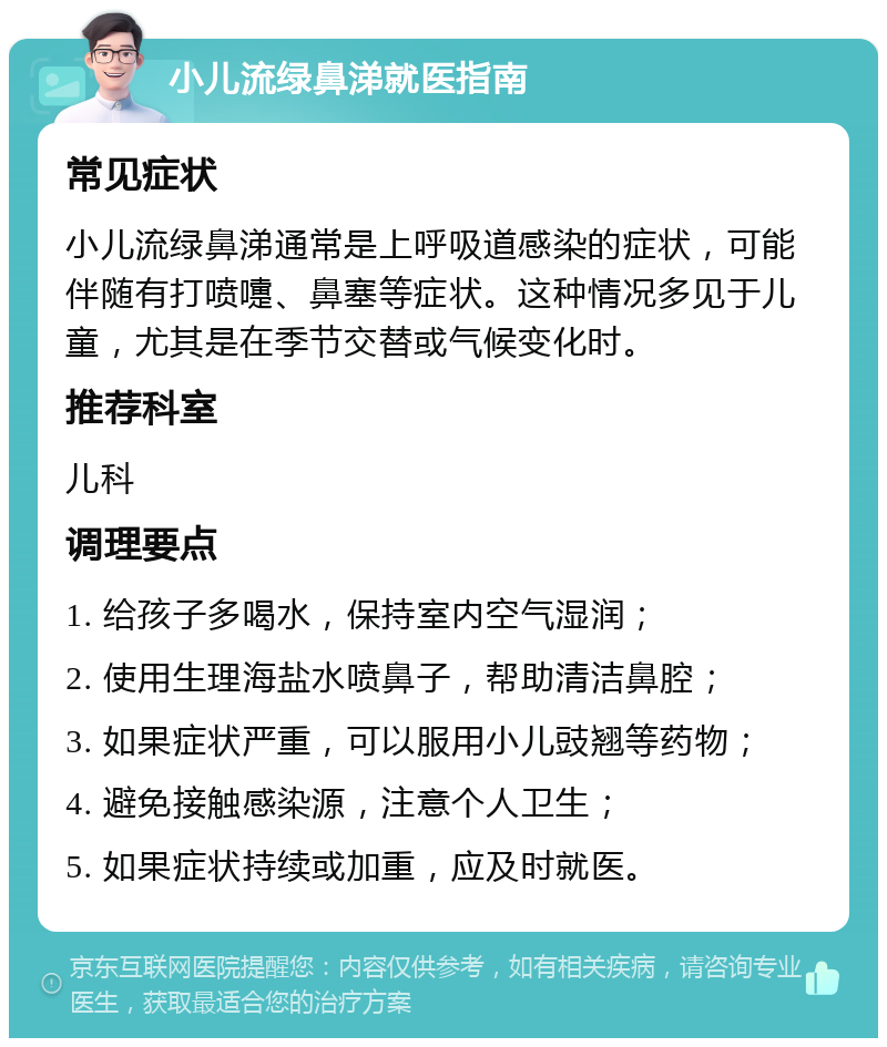 小儿流绿鼻涕就医指南 常见症状 小儿流绿鼻涕通常是上呼吸道感染的症状，可能伴随有打喷嚏、鼻塞等症状。这种情况多见于儿童，尤其是在季节交替或气候变化时。 推荐科室 儿科 调理要点 1. 给孩子多喝水，保持室内空气湿润； 2. 使用生理海盐水喷鼻子，帮助清洁鼻腔； 3. 如果症状严重，可以服用小儿豉翘等药物； 4. 避免接触感染源，注意个人卫生； 5. 如果症状持续或加重，应及时就医。