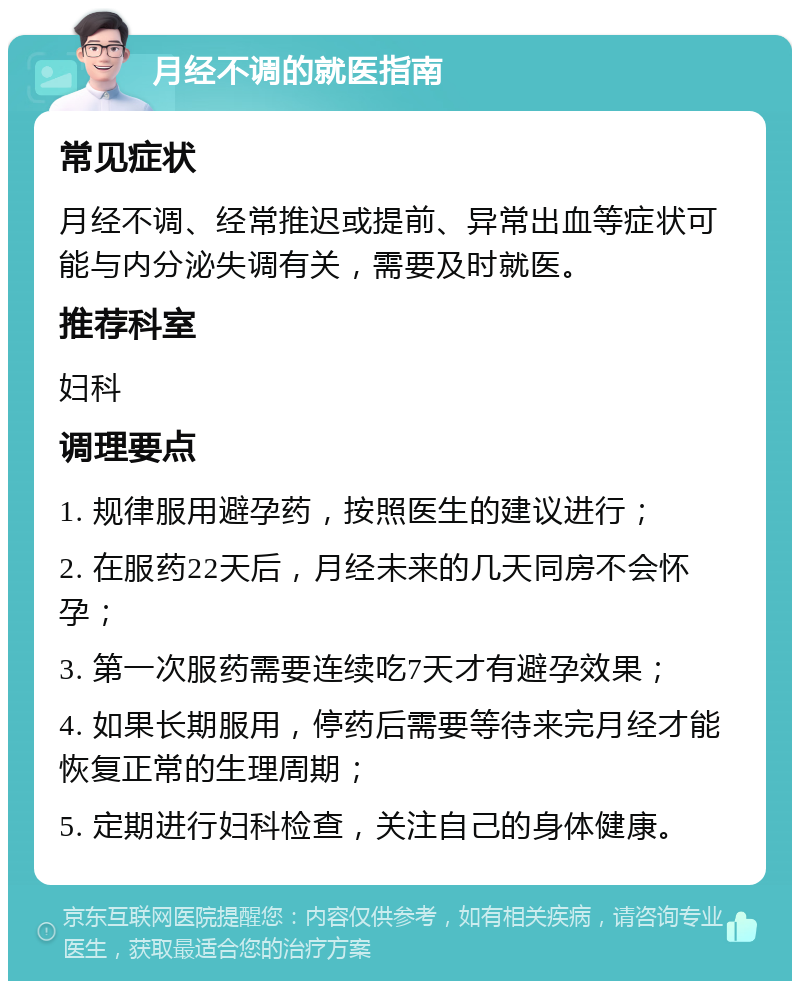 月经不调的就医指南 常见症状 月经不调、经常推迟或提前、异常出血等症状可能与内分泌失调有关，需要及时就医。 推荐科室 妇科 调理要点 1. 规律服用避孕药，按照医生的建议进行； 2. 在服药22天后，月经未来的几天同房不会怀孕； 3. 第一次服药需要连续吃7天才有避孕效果； 4. 如果长期服用，停药后需要等待来完月经才能恢复正常的生理周期； 5. 定期进行妇科检查，关注自己的身体健康。