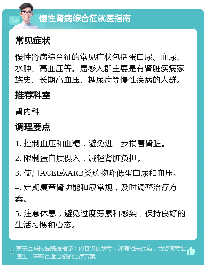 慢性肾病综合征就医指南 常见症状 慢性肾病综合征的常见症状包括蛋白尿、血尿、水肿、高血压等。易感人群主要是有肾脏疾病家族史、长期高血压、糖尿病等慢性疾病的人群。 推荐科室 肾内科 调理要点 1. 控制血压和血糖，避免进一步损害肾脏。 2. 限制蛋白质摄入，减轻肾脏负担。 3. 使用ACEI或ARB类药物降低蛋白尿和血压。 4. 定期复查肾功能和尿常规，及时调整治疗方案。 5. 注意休息，避免过度劳累和感染，保持良好的生活习惯和心态。