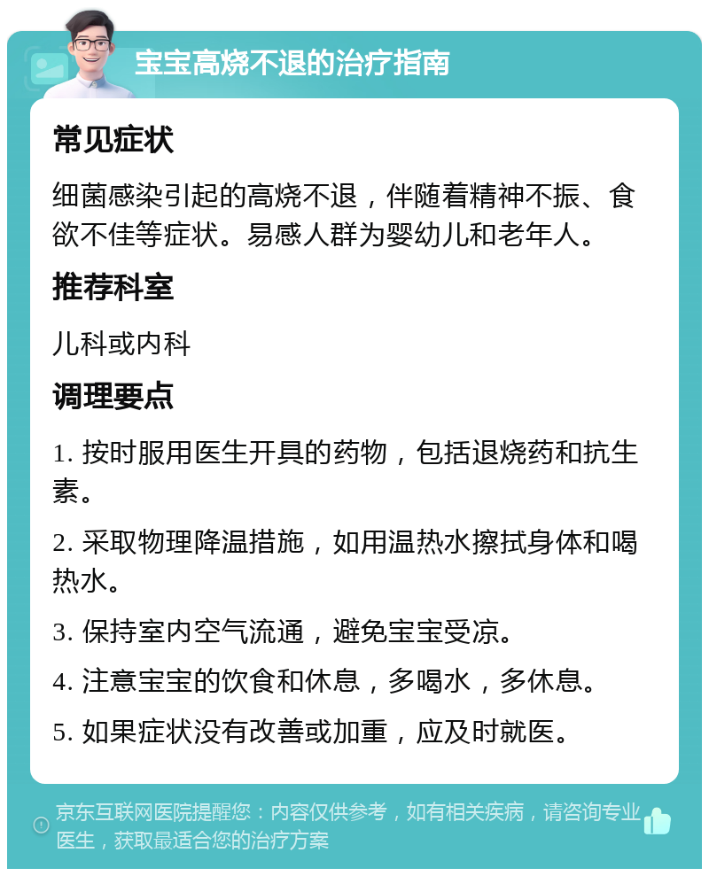 宝宝高烧不退的治疗指南 常见症状 细菌感染引起的高烧不退，伴随着精神不振、食欲不佳等症状。易感人群为婴幼儿和老年人。 推荐科室 儿科或内科 调理要点 1. 按时服用医生开具的药物，包括退烧药和抗生素。 2. 采取物理降温措施，如用温热水擦拭身体和喝热水。 3. 保持室内空气流通，避免宝宝受凉。 4. 注意宝宝的饮食和休息，多喝水，多休息。 5. 如果症状没有改善或加重，应及时就医。