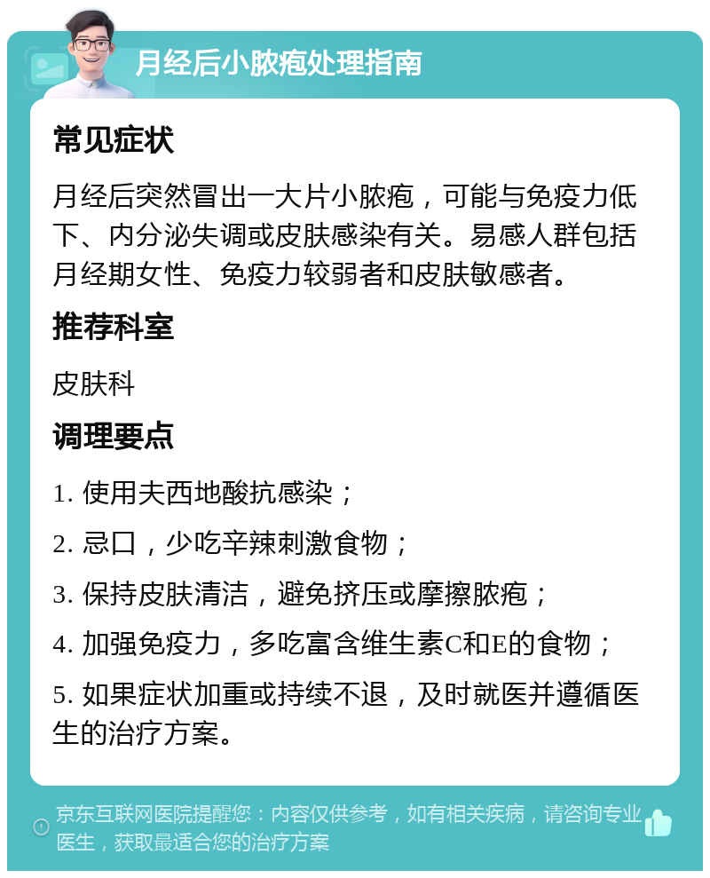 月经后小脓疱处理指南 常见症状 月经后突然冒出一大片小脓疱，可能与免疫力低下、内分泌失调或皮肤感染有关。易感人群包括月经期女性、免疫力较弱者和皮肤敏感者。 推荐科室 皮肤科 调理要点 1. 使用夫西地酸抗感染； 2. 忌口，少吃辛辣刺激食物； 3. 保持皮肤清洁，避免挤压或摩擦脓疱； 4. 加强免疫力，多吃富含维生素C和E的食物； 5. 如果症状加重或持续不退，及时就医并遵循医生的治疗方案。