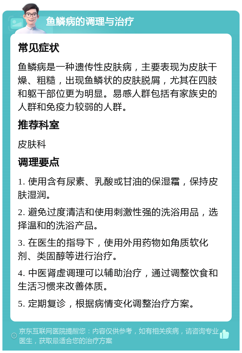 鱼鳞病的调理与治疗 常见症状 鱼鳞病是一种遗传性皮肤病，主要表现为皮肤干燥、粗糙，出现鱼鳞状的皮肤脱屑，尤其在四肢和躯干部位更为明显。易感人群包括有家族史的人群和免疫力较弱的人群。 推荐科室 皮肤科 调理要点 1. 使用含有尿素、乳酸或甘油的保湿霜，保持皮肤湿润。 2. 避免过度清洁和使用刺激性强的洗浴用品，选择温和的洗浴产品。 3. 在医生的指导下，使用外用药物如角质软化剂、类固醇等进行治疗。 4. 中医肾虚调理可以辅助治疗，通过调整饮食和生活习惯来改善体质。 5. 定期复诊，根据病情变化调整治疗方案。