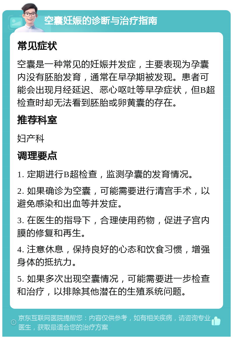 空囊妊娠的诊断与治疗指南 常见症状 空囊是一种常见的妊娠并发症，主要表现为孕囊内没有胚胎发育，通常在早孕期被发现。患者可能会出现月经延迟、恶心呕吐等早孕症状，但B超检查时却无法看到胚胎或卵黄囊的存在。 推荐科室 妇产科 调理要点 1. 定期进行B超检查，监测孕囊的发育情况。 2. 如果确诊为空囊，可能需要进行清宫手术，以避免感染和出血等并发症。 3. 在医生的指导下，合理使用药物，促进子宫内膜的修复和再生。 4. 注意休息，保持良好的心态和饮食习惯，增强身体的抵抗力。 5. 如果多次出现空囊情况，可能需要进一步检查和治疗，以排除其他潜在的生殖系统问题。