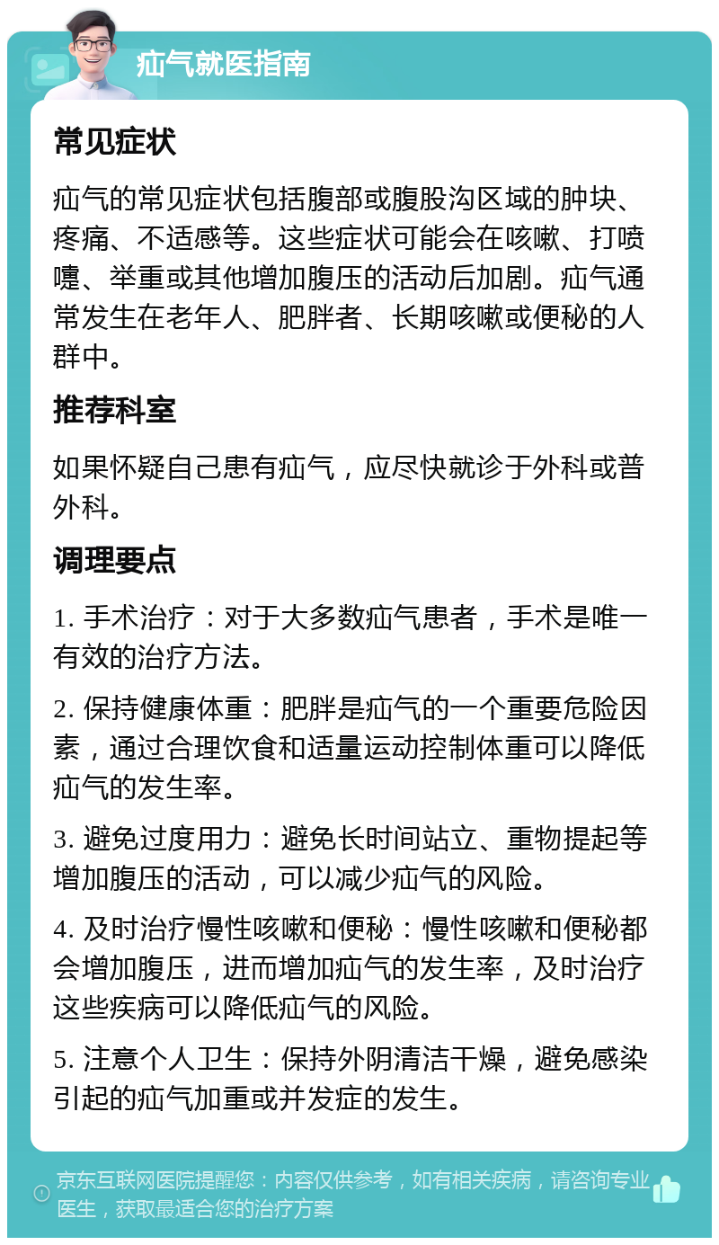 疝气就医指南 常见症状 疝气的常见症状包括腹部或腹股沟区域的肿块、疼痛、不适感等。这些症状可能会在咳嗽、打喷嚏、举重或其他增加腹压的活动后加剧。疝气通常发生在老年人、肥胖者、长期咳嗽或便秘的人群中。 推荐科室 如果怀疑自己患有疝气，应尽快就诊于外科或普外科。 调理要点 1. 手术治疗：对于大多数疝气患者，手术是唯一有效的治疗方法。 2. 保持健康体重：肥胖是疝气的一个重要危险因素，通过合理饮食和适量运动控制体重可以降低疝气的发生率。 3. 避免过度用力：避免长时间站立、重物提起等增加腹压的活动，可以减少疝气的风险。 4. 及时治疗慢性咳嗽和便秘：慢性咳嗽和便秘都会增加腹压，进而增加疝气的发生率，及时治疗这些疾病可以降低疝气的风险。 5. 注意个人卫生：保持外阴清洁干燥，避免感染引起的疝气加重或并发症的发生。