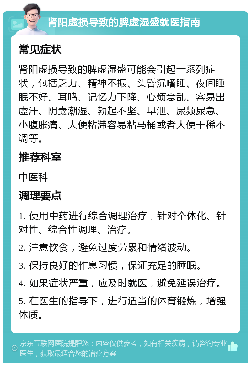 肾阳虚损导致的脾虚湿盛就医指南 常见症状 肾阳虚损导致的脾虚湿盛可能会引起一系列症状，包括乏力、精神不振、头昏沉嗜睡、夜间睡眠不好、耳鸣、记忆力下降、心烦意乱、容易出虚汗、阴囊潮湿、勃起不坚、早泄、尿频尿急、小腹胀痛、大便粘滞容易粘马桶或者大便干稀不调等。 推荐科室 中医科 调理要点 1. 使用中药进行综合调理治疗，针对个体化、针对性、综合性调理、治疗。 2. 注意饮食，避免过度劳累和情绪波动。 3. 保持良好的作息习惯，保证充足的睡眠。 4. 如果症状严重，应及时就医，避免延误治疗。 5. 在医生的指导下，进行适当的体育锻炼，增强体质。