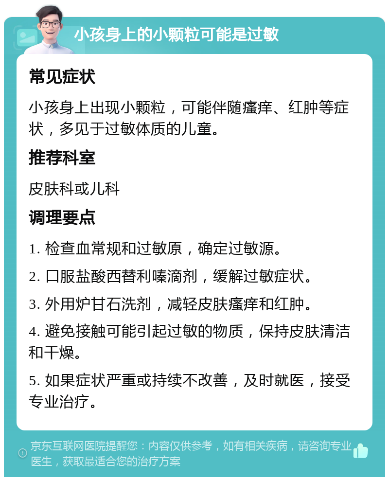 小孩身上的小颗粒可能是过敏 常见症状 小孩身上出现小颗粒，可能伴随瘙痒、红肿等症状，多见于过敏体质的儿童。 推荐科室 皮肤科或儿科 调理要点 1. 检查血常规和过敏原，确定过敏源。 2. 口服盐酸西替利嗪滴剂，缓解过敏症状。 3. 外用炉甘石洗剂，减轻皮肤瘙痒和红肿。 4. 避免接触可能引起过敏的物质，保持皮肤清洁和干燥。 5. 如果症状严重或持续不改善，及时就医，接受专业治疗。