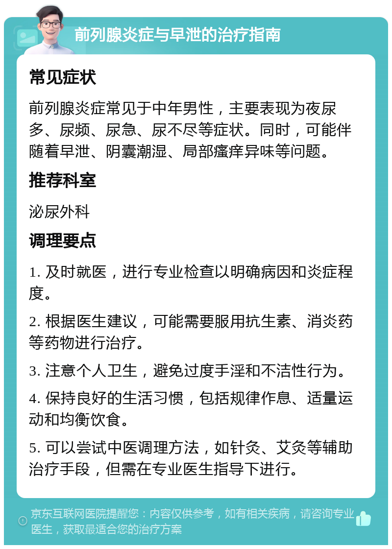 前列腺炎症与早泄的治疗指南 常见症状 前列腺炎症常见于中年男性，主要表现为夜尿多、尿频、尿急、尿不尽等症状。同时，可能伴随着早泄、阴囊潮湿、局部瘙痒异味等问题。 推荐科室 泌尿外科 调理要点 1. 及时就医，进行专业检查以明确病因和炎症程度。 2. 根据医生建议，可能需要服用抗生素、消炎药等药物进行治疗。 3. 注意个人卫生，避免过度手淫和不洁性行为。 4. 保持良好的生活习惯，包括规律作息、适量运动和均衡饮食。 5. 可以尝试中医调理方法，如针灸、艾灸等辅助治疗手段，但需在专业医生指导下进行。