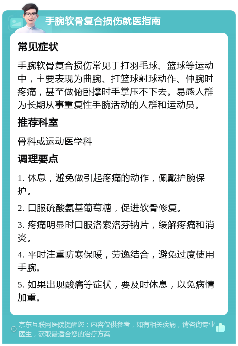 手腕软骨复合损伤就医指南 常见症状 手腕软骨复合损伤常见于打羽毛球、篮球等运动中，主要表现为曲腕、打篮球射球动作、伸腕时疼痛，甚至做俯卧撑时手掌压不下去。易感人群为长期从事重复性手腕活动的人群和运动员。 推荐科室 骨科或运动医学科 调理要点 1. 休息，避免做引起疼痛的动作，佩戴护腕保护。 2. 口服硫酸氨基葡萄糖，促进软骨修复。 3. 疼痛明显时口服洛索洛芬钠片，缓解疼痛和消炎。 4. 平时注重防寒保暖，劳逸结合，避免过度使用手腕。 5. 如果出现酸痛等症状，要及时休息，以免病情加重。