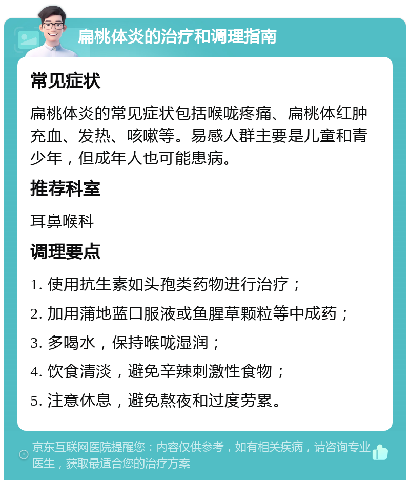 扁桃体炎的治疗和调理指南 常见症状 扁桃体炎的常见症状包括喉咙疼痛、扁桃体红肿充血、发热、咳嗽等。易感人群主要是儿童和青少年，但成年人也可能患病。 推荐科室 耳鼻喉科 调理要点 1. 使用抗生素如头孢类药物进行治疗； 2. 加用蒲地蓝口服液或鱼腥草颗粒等中成药； 3. 多喝水，保持喉咙湿润； 4. 饮食清淡，避免辛辣刺激性食物； 5. 注意休息，避免熬夜和过度劳累。