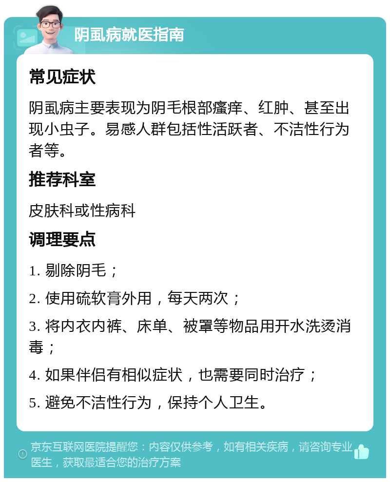 阴虱病就医指南 常见症状 阴虱病主要表现为阴毛根部瘙痒、红肿、甚至出现小虫子。易感人群包括性活跃者、不洁性行为者等。 推荐科室 皮肤科或性病科 调理要点 1. 剔除阴毛； 2. 使用硫软膏外用，每天两次； 3. 将内衣内裤、床单、被罩等物品用开水洗烫消毒； 4. 如果伴侣有相似症状，也需要同时治疗； 5. 避免不洁性行为，保持个人卫生。