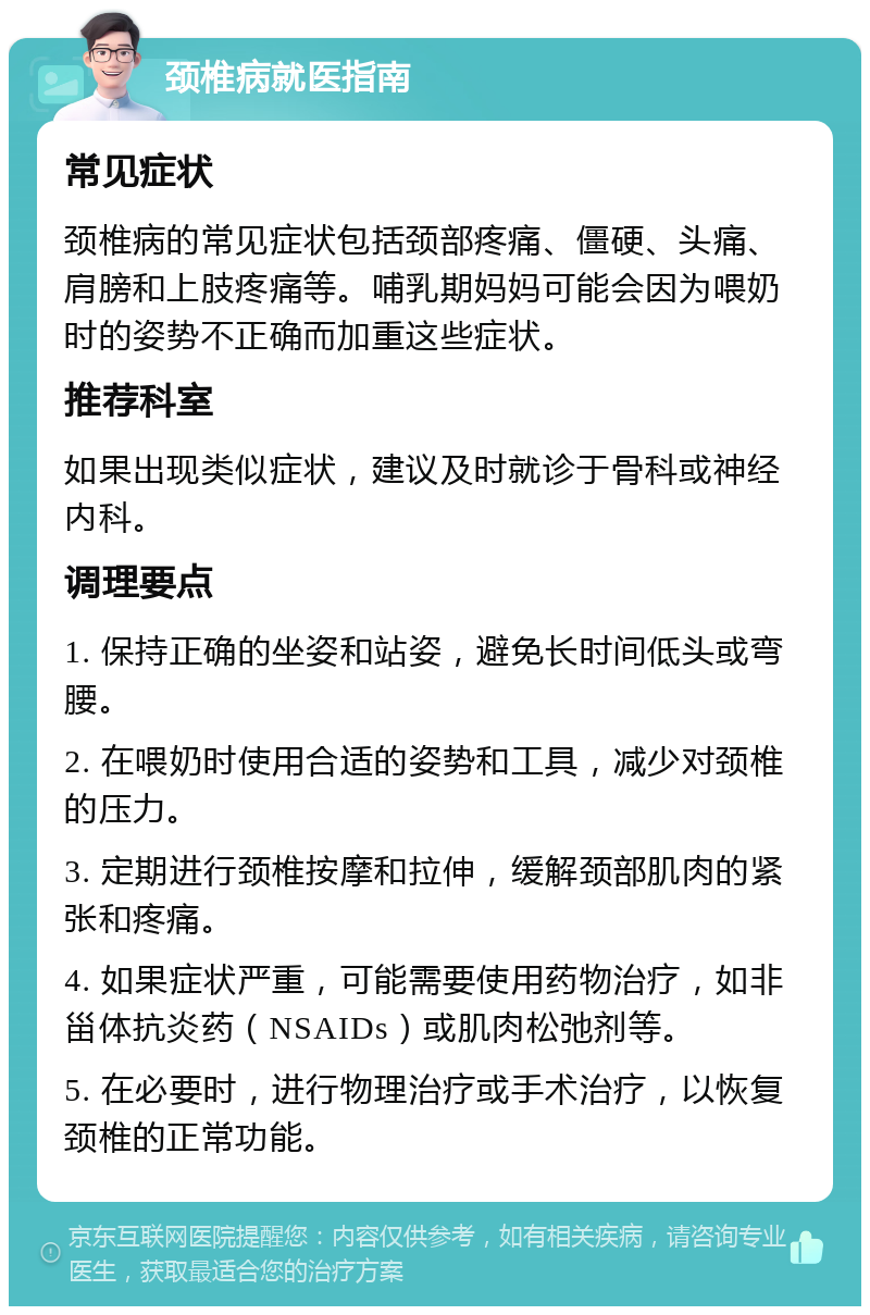 颈椎病就医指南 常见症状 颈椎病的常见症状包括颈部疼痛、僵硬、头痛、肩膀和上肢疼痛等。哺乳期妈妈可能会因为喂奶时的姿势不正确而加重这些症状。 推荐科室 如果出现类似症状，建议及时就诊于骨科或神经内科。 调理要点 1. 保持正确的坐姿和站姿，避免长时间低头或弯腰。 2. 在喂奶时使用合适的姿势和工具，减少对颈椎的压力。 3. 定期进行颈椎按摩和拉伸，缓解颈部肌肉的紧张和疼痛。 4. 如果症状严重，可能需要使用药物治疗，如非甾体抗炎药（NSAIDs）或肌肉松弛剂等。 5. 在必要时，进行物理治疗或手术治疗，以恢复颈椎的正常功能。