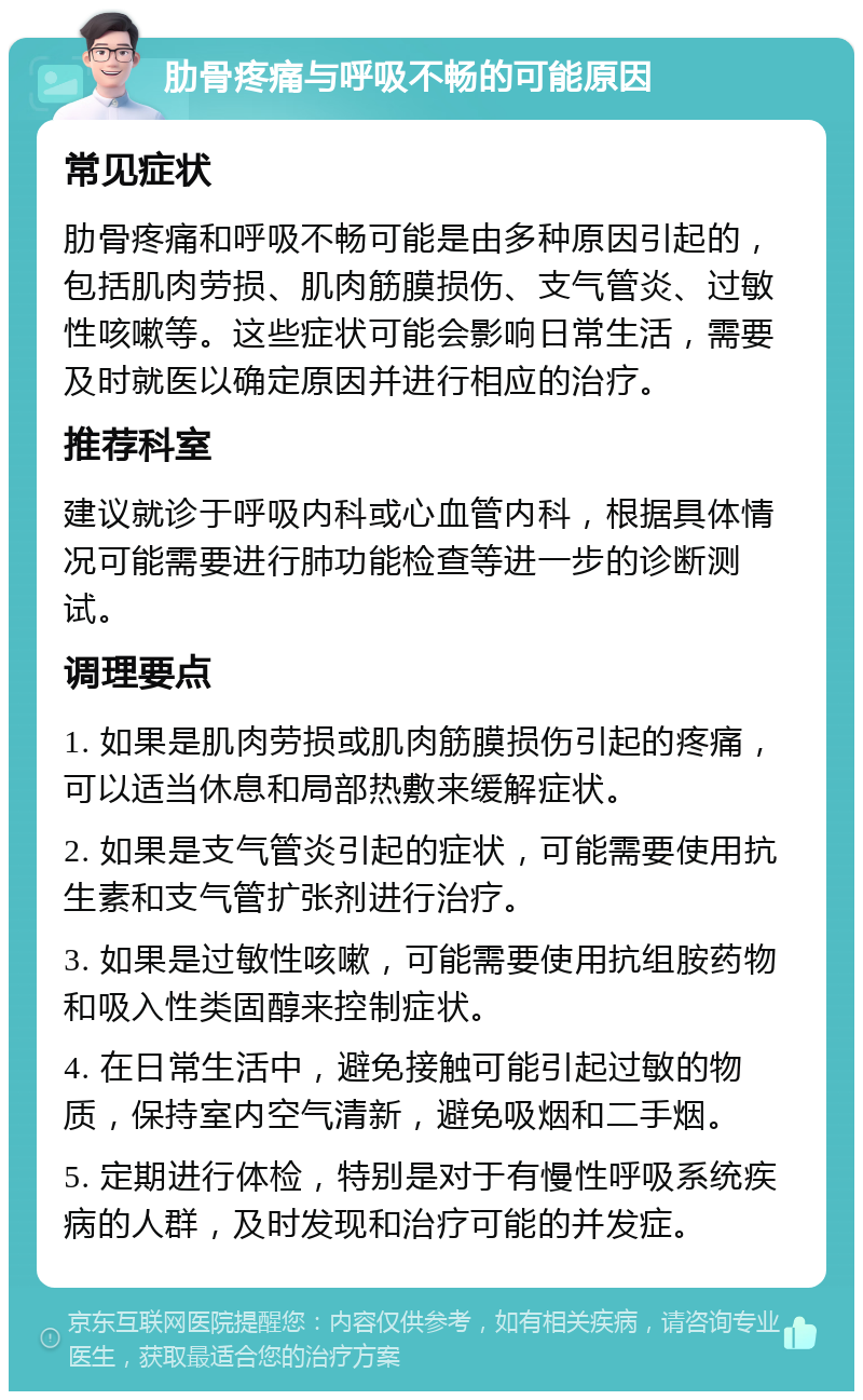 肋骨疼痛与呼吸不畅的可能原因 常见症状 肋骨疼痛和呼吸不畅可能是由多种原因引起的，包括肌肉劳损、肌肉筋膜损伤、支气管炎、过敏性咳嗽等。这些症状可能会影响日常生活，需要及时就医以确定原因并进行相应的治疗。 推荐科室 建议就诊于呼吸内科或心血管内科，根据具体情况可能需要进行肺功能检查等进一步的诊断测试。 调理要点 1. 如果是肌肉劳损或肌肉筋膜损伤引起的疼痛，可以适当休息和局部热敷来缓解症状。 2. 如果是支气管炎引起的症状，可能需要使用抗生素和支气管扩张剂进行治疗。 3. 如果是过敏性咳嗽，可能需要使用抗组胺药物和吸入性类固醇来控制症状。 4. 在日常生活中，避免接触可能引起过敏的物质，保持室内空气清新，避免吸烟和二手烟。 5. 定期进行体检，特别是对于有慢性呼吸系统疾病的人群，及时发现和治疗可能的并发症。