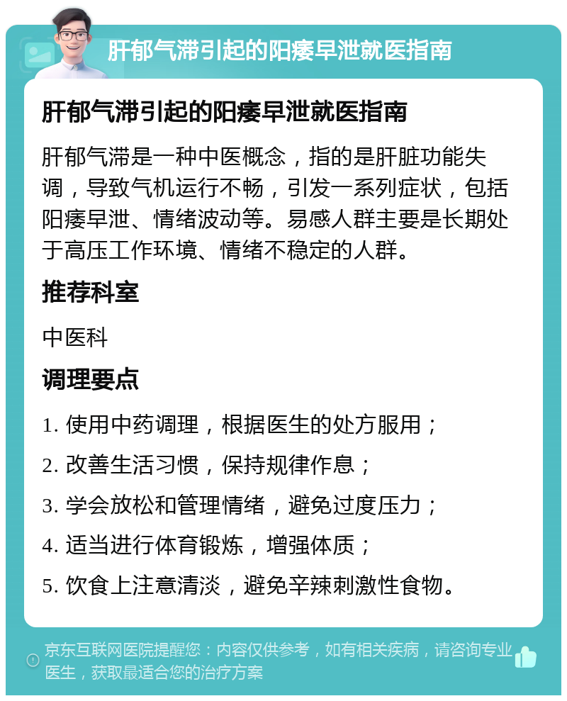 肝郁气滞引起的阳痿早泄就医指南 肝郁气滞引起的阳痿早泄就医指南 肝郁气滞是一种中医概念，指的是肝脏功能失调，导致气机运行不畅，引发一系列症状，包括阳痿早泄、情绪波动等。易感人群主要是长期处于高压工作环境、情绪不稳定的人群。 推荐科室 中医科 调理要点 1. 使用中药调理，根据医生的处方服用； 2. 改善生活习惯，保持规律作息； 3. 学会放松和管理情绪，避免过度压力； 4. 适当进行体育锻炼，增强体质； 5. 饮食上注意清淡，避免辛辣刺激性食物。