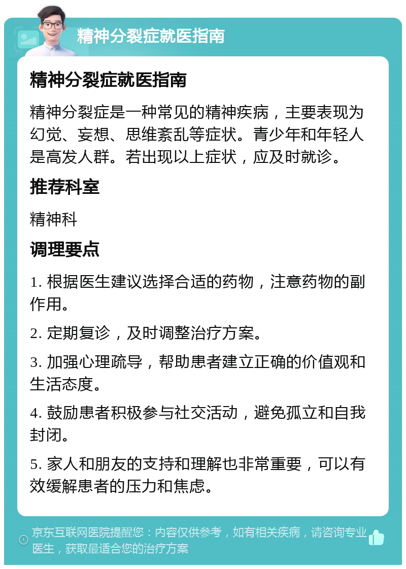 精神分裂症就医指南 精神分裂症就医指南 精神分裂症是一种常见的精神疾病，主要表现为幻觉、妄想、思维紊乱等症状。青少年和年轻人是高发人群。若出现以上症状，应及时就诊。 推荐科室 精神科 调理要点 1. 根据医生建议选择合适的药物，注意药物的副作用。 2. 定期复诊，及时调整治疗方案。 3. 加强心理疏导，帮助患者建立正确的价值观和生活态度。 4. 鼓励患者积极参与社交活动，避免孤立和自我封闭。 5. 家人和朋友的支持和理解也非常重要，可以有效缓解患者的压力和焦虑。