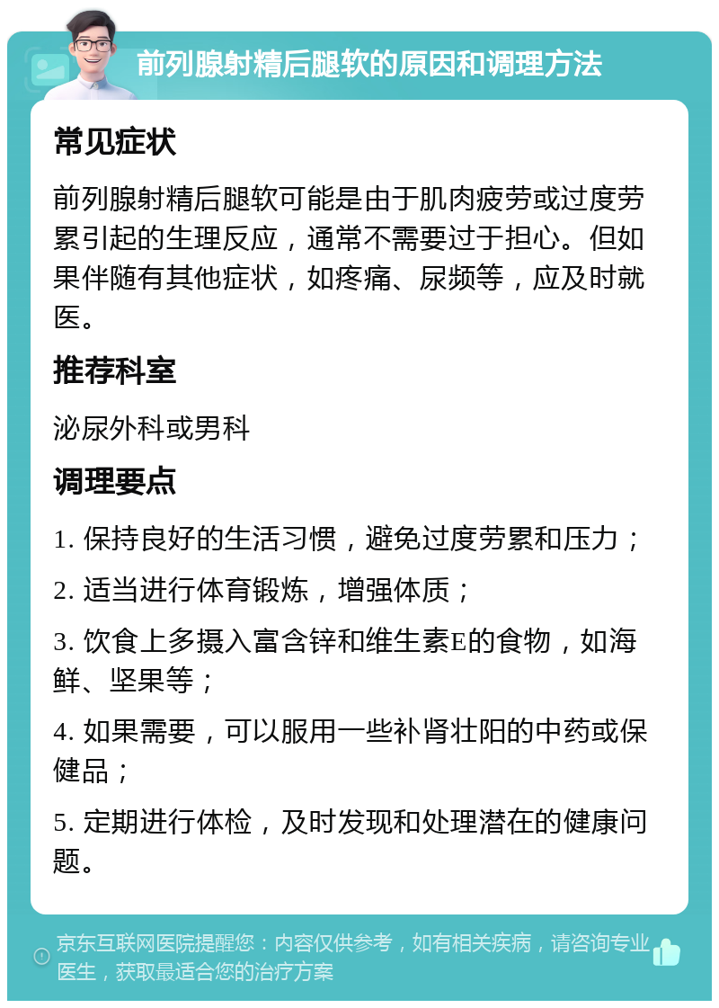 前列腺射精后腿软的原因和调理方法 常见症状 前列腺射精后腿软可能是由于肌肉疲劳或过度劳累引起的生理反应，通常不需要过于担心。但如果伴随有其他症状，如疼痛、尿频等，应及时就医。 推荐科室 泌尿外科或男科 调理要点 1. 保持良好的生活习惯，避免过度劳累和压力； 2. 适当进行体育锻炼，增强体质； 3. 饮食上多摄入富含锌和维生素E的食物，如海鲜、坚果等； 4. 如果需要，可以服用一些补肾壮阳的中药或保健品； 5. 定期进行体检，及时发现和处理潜在的健康问题。