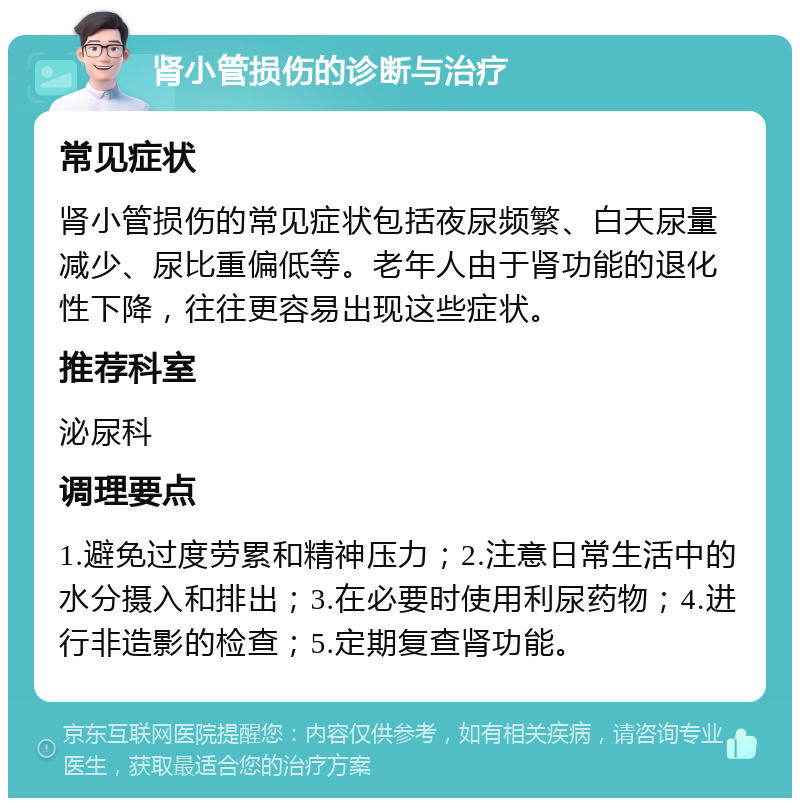 肾小管损伤的诊断与治疗 常见症状 肾小管损伤的常见症状包括夜尿频繁、白天尿量减少、尿比重偏低等。老年人由于肾功能的退化性下降，往往更容易出现这些症状。 推荐科室 泌尿科 调理要点 1.避免过度劳累和精神压力；2.注意日常生活中的水分摄入和排出；3.在必要时使用利尿药物；4.进行非造影的检查；5.定期复查肾功能。