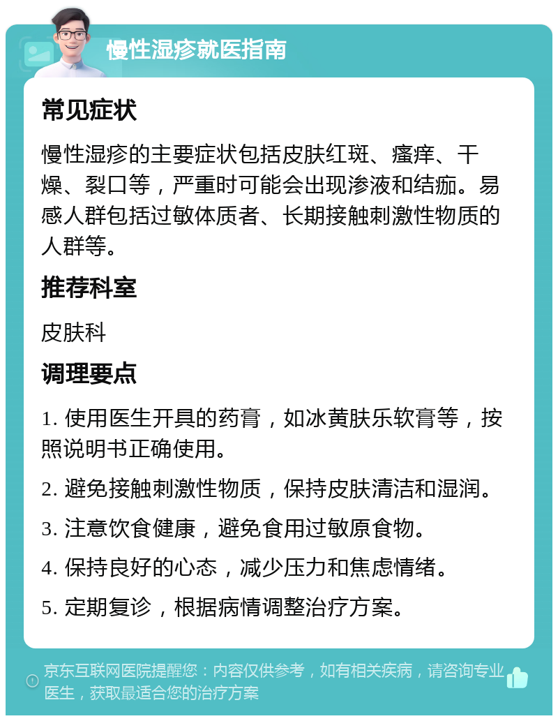 慢性湿疹就医指南 常见症状 慢性湿疹的主要症状包括皮肤红斑、瘙痒、干燥、裂口等，严重时可能会出现渗液和结痂。易感人群包括过敏体质者、长期接触刺激性物质的人群等。 推荐科室 皮肤科 调理要点 1. 使用医生开具的药膏，如冰黄肤乐软膏等，按照说明书正确使用。 2. 避免接触刺激性物质，保持皮肤清洁和湿润。 3. 注意饮食健康，避免食用过敏原食物。 4. 保持良好的心态，减少压力和焦虑情绪。 5. 定期复诊，根据病情调整治疗方案。