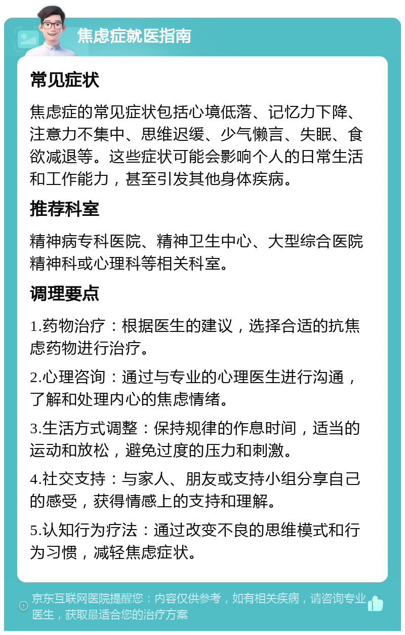 焦虑症就医指南 常见症状 焦虑症的常见症状包括心境低落、记忆力下降、注意力不集中、思维迟缓、少气懒言、失眠、食欲减退等。这些症状可能会影响个人的日常生活和工作能力，甚至引发其他身体疾病。 推荐科室 精神病专科医院、精神卫生中心、大型综合医院精神科或心理科等相关科室。 调理要点 1.药物治疗：根据医生的建议，选择合适的抗焦虑药物进行治疗。 2.心理咨询：通过与专业的心理医生进行沟通，了解和处理内心的焦虑情绪。 3.生活方式调整：保持规律的作息时间，适当的运动和放松，避免过度的压力和刺激。 4.社交支持：与家人、朋友或支持小组分享自己的感受，获得情感上的支持和理解。 5.认知行为疗法：通过改变不良的思维模式和行为习惯，减轻焦虑症状。