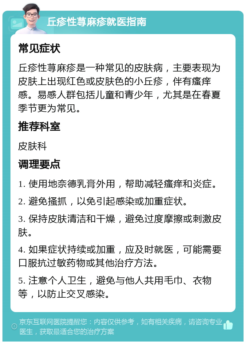 丘疹性荨麻疹就医指南 常见症状 丘疹性荨麻疹是一种常见的皮肤病，主要表现为皮肤上出现红色或皮肤色的小丘疹，伴有瘙痒感。易感人群包括儿童和青少年，尤其是在春夏季节更为常见。 推荐科室 皮肤科 调理要点 1. 使用地奈德乳膏外用，帮助减轻瘙痒和炎症。 2. 避免搔抓，以免引起感染或加重症状。 3. 保持皮肤清洁和干燥，避免过度摩擦或刺激皮肤。 4. 如果症状持续或加重，应及时就医，可能需要口服抗过敏药物或其他治疗方法。 5. 注意个人卫生，避免与他人共用毛巾、衣物等，以防止交叉感染。