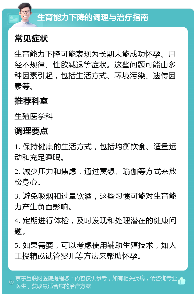 生育能力下降的调理与治疗指南 常见症状 生育能力下降可能表现为长期未能成功怀孕、月经不规律、性欲减退等症状。这些问题可能由多种因素引起，包括生活方式、环境污染、遗传因素等。 推荐科室 生殖医学科 调理要点 1. 保持健康的生活方式，包括均衡饮食、适量运动和充足睡眠。 2. 减少压力和焦虑，通过冥想、瑜伽等方式来放松身心。 3. 避免吸烟和过量饮酒，这些习惯可能对生育能力产生负面影响。 4. 定期进行体检，及时发现和处理潜在的健康问题。 5. 如果需要，可以考虑使用辅助生殖技术，如人工授精或试管婴儿等方法来帮助怀孕。