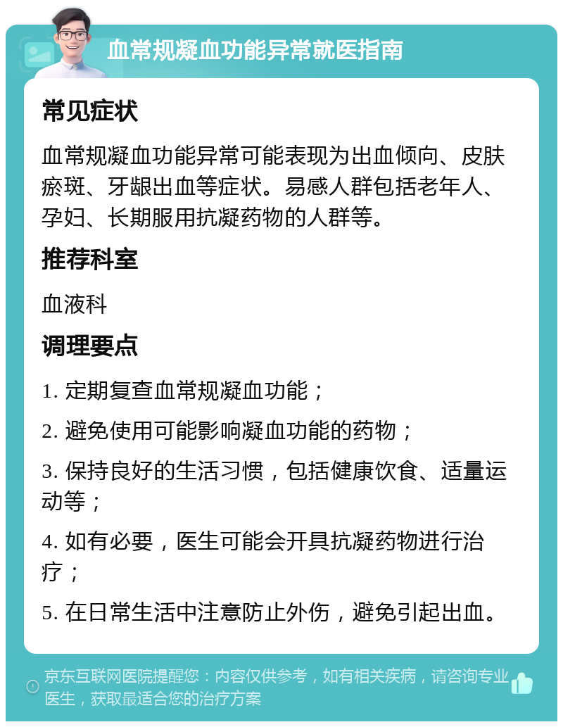 血常规凝血功能异常就医指南 常见症状 血常规凝血功能异常可能表现为出血倾向、皮肤瘀斑、牙龈出血等症状。易感人群包括老年人、孕妇、长期服用抗凝药物的人群等。 推荐科室 血液科 调理要点 1. 定期复查血常规凝血功能； 2. 避免使用可能影响凝血功能的药物； 3. 保持良好的生活习惯，包括健康饮食、适量运动等； 4. 如有必要，医生可能会开具抗凝药物进行治疗； 5. 在日常生活中注意防止外伤，避免引起出血。