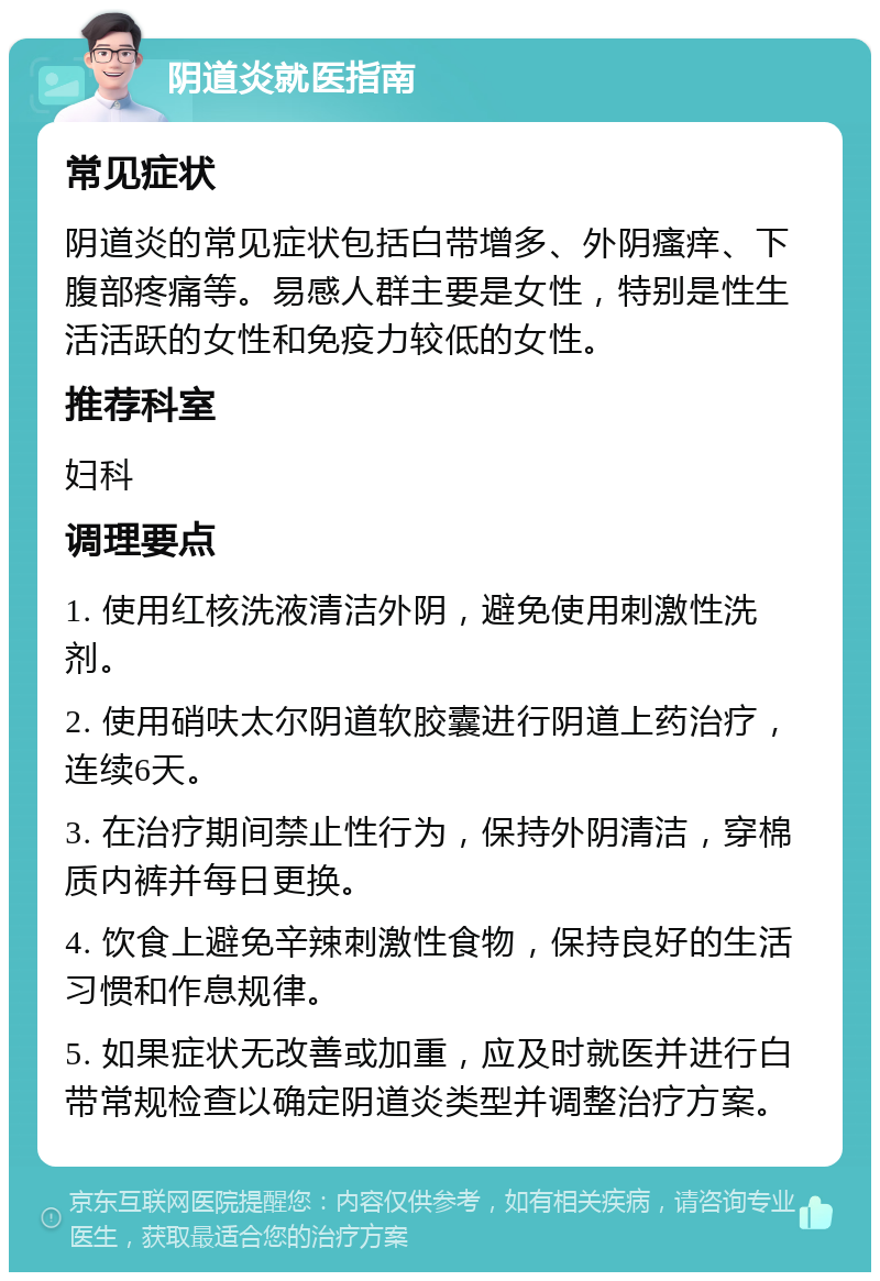 阴道炎就医指南 常见症状 阴道炎的常见症状包括白带增多、外阴瘙痒、下腹部疼痛等。易感人群主要是女性，特别是性生活活跃的女性和免疫力较低的女性。 推荐科室 妇科 调理要点 1. 使用红核洗液清洁外阴，避免使用刺激性洗剂。 2. 使用硝呋太尔阴道软胶囊进行阴道上药治疗，连续6天。 3. 在治疗期间禁止性行为，保持外阴清洁，穿棉质内裤并每日更换。 4. 饮食上避免辛辣刺激性食物，保持良好的生活习惯和作息规律。 5. 如果症状无改善或加重，应及时就医并进行白带常规检查以确定阴道炎类型并调整治疗方案。