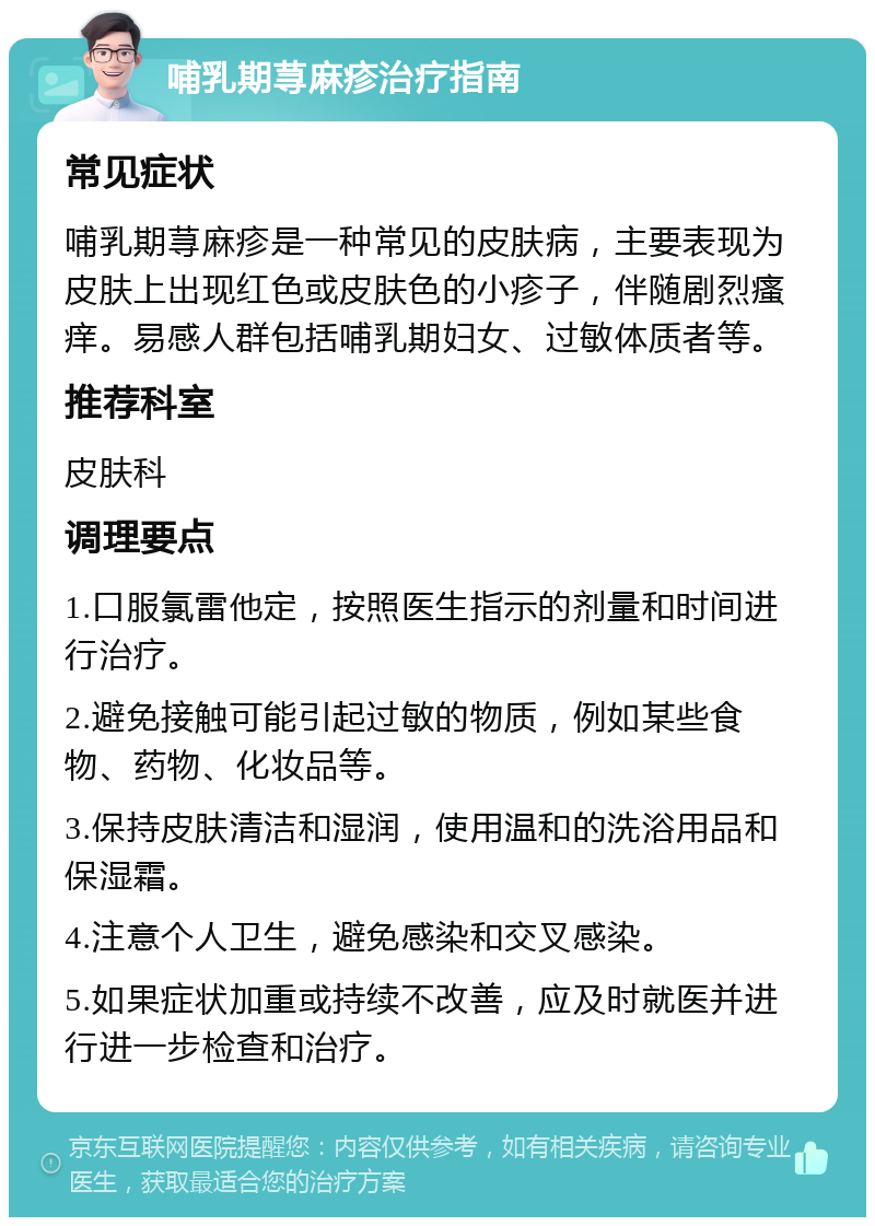 哺乳期荨麻疹治疗指南 常见症状 哺乳期荨麻疹是一种常见的皮肤病，主要表现为皮肤上出现红色或皮肤色的小疹子，伴随剧烈瘙痒。易感人群包括哺乳期妇女、过敏体质者等。 推荐科室 皮肤科 调理要点 1.口服氯雷他定，按照医生指示的剂量和时间进行治疗。 2.避免接触可能引起过敏的物质，例如某些食物、药物、化妆品等。 3.保持皮肤清洁和湿润，使用温和的洗浴用品和保湿霜。 4.注意个人卫生，避免感染和交叉感染。 5.如果症状加重或持续不改善，应及时就医并进行进一步检查和治疗。