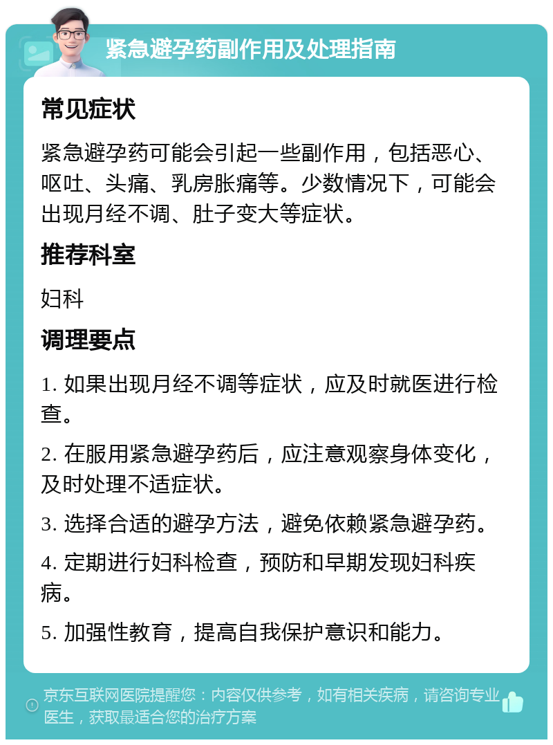 紧急避孕药副作用及处理指南 常见症状 紧急避孕药可能会引起一些副作用，包括恶心、呕吐、头痛、乳房胀痛等。少数情况下，可能会出现月经不调、肚子变大等症状。 推荐科室 妇科 调理要点 1. 如果出现月经不调等症状，应及时就医进行检查。 2. 在服用紧急避孕药后，应注意观察身体变化，及时处理不适症状。 3. 选择合适的避孕方法，避免依赖紧急避孕药。 4. 定期进行妇科检查，预防和早期发现妇科疾病。 5. 加强性教育，提高自我保护意识和能力。