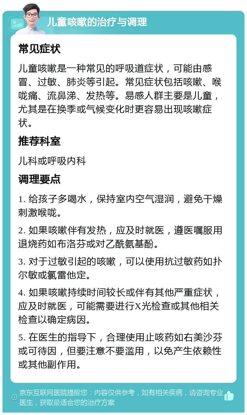 儿童咳嗽的治疗与调理 常见症状 儿童咳嗽是一种常见的呼吸道症状，可能由感冒、过敏、肺炎等引起。常见症状包括咳嗽、喉咙痛、流鼻涕、发热等。易感人群主要是儿童，尤其是在换季或气候变化时更容易出现咳嗽症状。 推荐科室 儿科或呼吸内科 调理要点 1. 给孩子多喝水，保持室内空气湿润，避免干燥刺激喉咙。 2. 如果咳嗽伴有发热，应及时就医，遵医嘱服用退烧药如布洛芬或对乙酰氨基酚。 3. 对于过敏引起的咳嗽，可以使用抗过敏药如扑尔敏或氯雷他定。 4. 如果咳嗽持续时间较长或伴有其他严重症状，应及时就医，可能需要进行X光检查或其他相关检查以确定病因。 5. 在医生的指导下，合理使用止咳药如右美沙芬或可待因，但要注意不要滥用，以免产生依赖性或其他副作用。