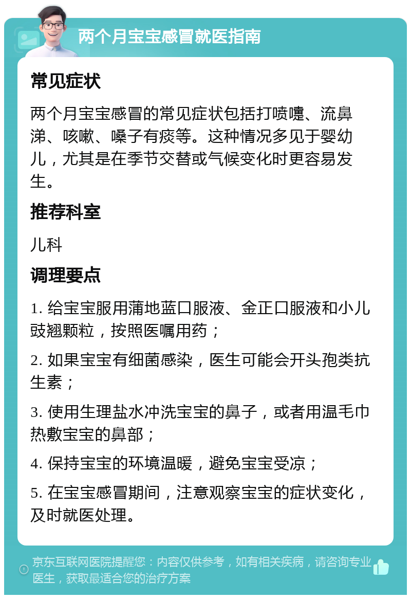 两个月宝宝感冒就医指南 常见症状 两个月宝宝感冒的常见症状包括打喷嚏、流鼻涕、咳嗽、嗓子有痰等。这种情况多见于婴幼儿，尤其是在季节交替或气候变化时更容易发生。 推荐科室 儿科 调理要点 1. 给宝宝服用蒲地蓝口服液、金正口服液和小儿豉翘颗粒，按照医嘱用药； 2. 如果宝宝有细菌感染，医生可能会开头孢类抗生素； 3. 使用生理盐水冲洗宝宝的鼻子，或者用温毛巾热敷宝宝的鼻部； 4. 保持宝宝的环境温暖，避免宝宝受凉； 5. 在宝宝感冒期间，注意观察宝宝的症状变化，及时就医处理。