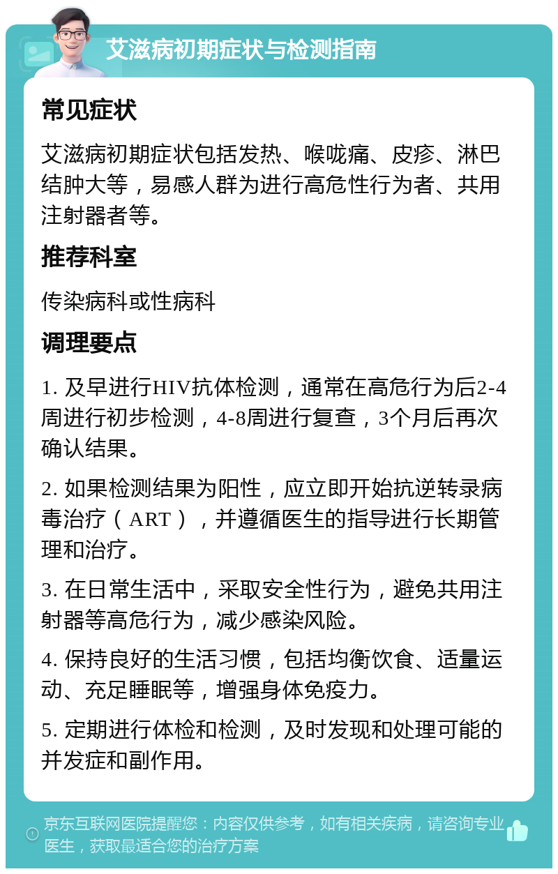 艾滋病初期症状与检测指南 常见症状 艾滋病初期症状包括发热、喉咙痛、皮疹、淋巴结肿大等，易感人群为进行高危性行为者、共用注射器者等。 推荐科室 传染病科或性病科 调理要点 1. 及早进行HIV抗体检测，通常在高危行为后2-4周进行初步检测，4-8周进行复查，3个月后再次确认结果。 2. 如果检测结果为阳性，应立即开始抗逆转录病毒治疗（ART），并遵循医生的指导进行长期管理和治疗。 3. 在日常生活中，采取安全性行为，避免共用注射器等高危行为，减少感染风险。 4. 保持良好的生活习惯，包括均衡饮食、适量运动、充足睡眠等，增强身体免疫力。 5. 定期进行体检和检测，及时发现和处理可能的并发症和副作用。