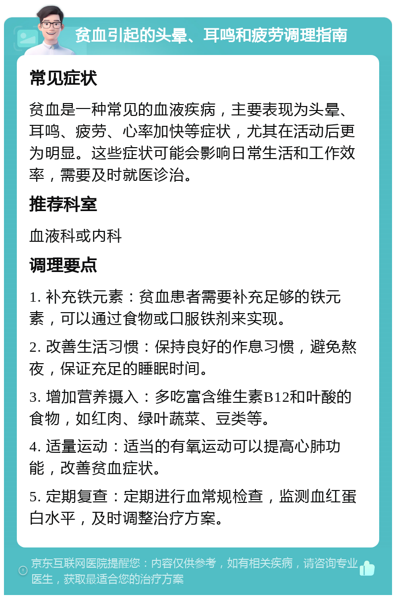 贫血引起的头晕、耳鸣和疲劳调理指南 常见症状 贫血是一种常见的血液疾病，主要表现为头晕、耳鸣、疲劳、心率加快等症状，尤其在活动后更为明显。这些症状可能会影响日常生活和工作效率，需要及时就医诊治。 推荐科室 血液科或内科 调理要点 1. 补充铁元素：贫血患者需要补充足够的铁元素，可以通过食物或口服铁剂来实现。 2. 改善生活习惯：保持良好的作息习惯，避免熬夜，保证充足的睡眠时间。 3. 增加营养摄入：多吃富含维生素B12和叶酸的食物，如红肉、绿叶蔬菜、豆类等。 4. 适量运动：适当的有氧运动可以提高心肺功能，改善贫血症状。 5. 定期复查：定期进行血常规检查，监测血红蛋白水平，及时调整治疗方案。