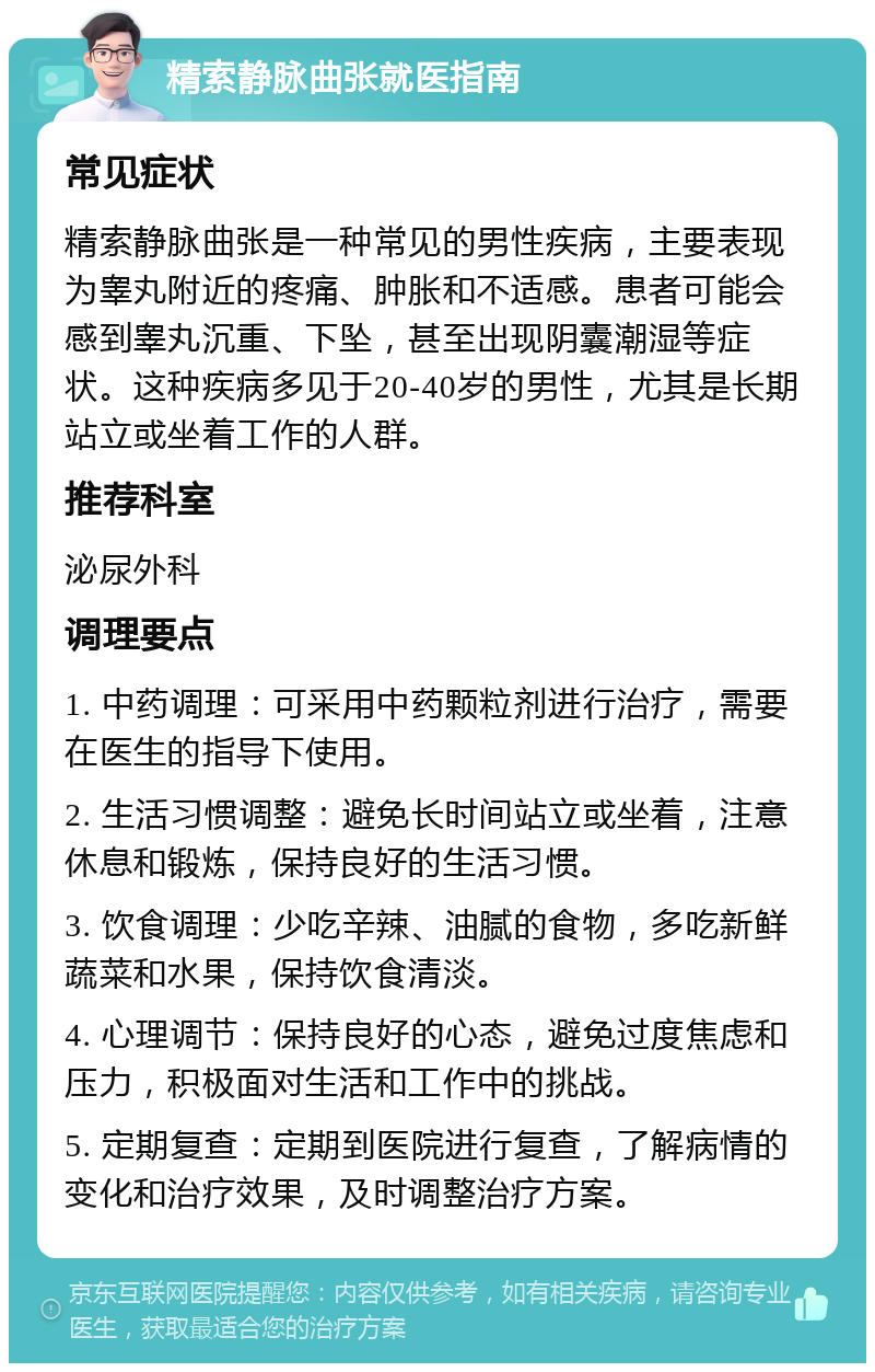 精索静脉曲张就医指南 常见症状 精索静脉曲张是一种常见的男性疾病，主要表现为睾丸附近的疼痛、肿胀和不适感。患者可能会感到睾丸沉重、下坠，甚至出现阴囊潮湿等症状。这种疾病多见于20-40岁的男性，尤其是长期站立或坐着工作的人群。 推荐科室 泌尿外科 调理要点 1. 中药调理：可采用中药颗粒剂进行治疗，需要在医生的指导下使用。 2. 生活习惯调整：避免长时间站立或坐着，注意休息和锻炼，保持良好的生活习惯。 3. 饮食调理：少吃辛辣、油腻的食物，多吃新鲜蔬菜和水果，保持饮食清淡。 4. 心理调节：保持良好的心态，避免过度焦虑和压力，积极面对生活和工作中的挑战。 5. 定期复查：定期到医院进行复查，了解病情的变化和治疗效果，及时调整治疗方案。