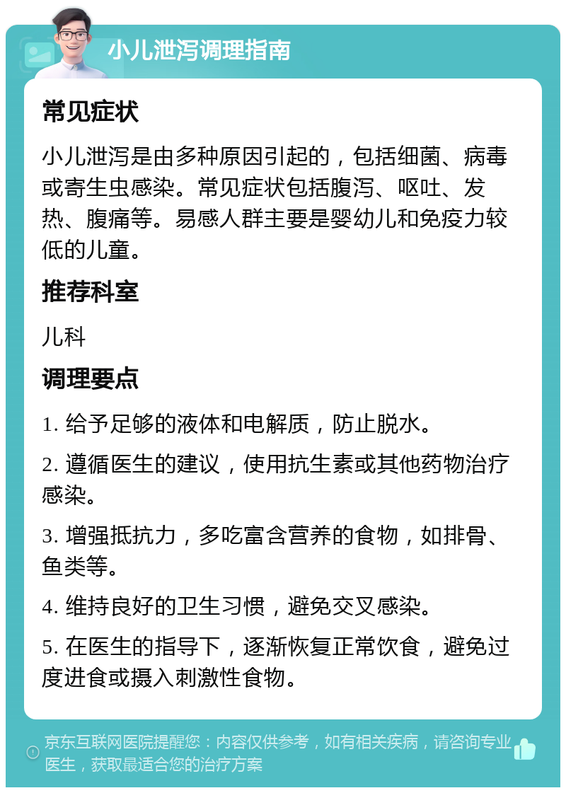 小儿泄泻调理指南 常见症状 小儿泄泻是由多种原因引起的，包括细菌、病毒或寄生虫感染。常见症状包括腹泻、呕吐、发热、腹痛等。易感人群主要是婴幼儿和免疫力较低的儿童。 推荐科室 儿科 调理要点 1. 给予足够的液体和电解质，防止脱水。 2. 遵循医生的建议，使用抗生素或其他药物治疗感染。 3. 增强抵抗力，多吃富含营养的食物，如排骨、鱼类等。 4. 维持良好的卫生习惯，避免交叉感染。 5. 在医生的指导下，逐渐恢复正常饮食，避免过度进食或摄入刺激性食物。