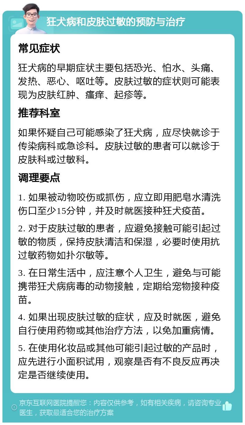 狂犬病和皮肤过敏的预防与治疗 常见症状 狂犬病的早期症状主要包括恐光、怕水、头痛、发热、恶心、呕吐等。皮肤过敏的症状则可能表现为皮肤红肿、瘙痒、起疹等。 推荐科室 如果怀疑自己可能感染了狂犬病，应尽快就诊于传染病科或急诊科。皮肤过敏的患者可以就诊于皮肤科或过敏科。 调理要点 1. 如果被动物咬伤或抓伤，应立即用肥皂水清洗伤口至少15分钟，并及时就医接种狂犬疫苗。 2. 对于皮肤过敏的患者，应避免接触可能引起过敏的物质，保持皮肤清洁和保湿，必要时使用抗过敏药物如扑尔敏等。 3. 在日常生活中，应注意个人卫生，避免与可能携带狂犬病病毒的动物接触，定期给宠物接种疫苗。 4. 如果出现皮肤过敏的症状，应及时就医，避免自行使用药物或其他治疗方法，以免加重病情。 5. 在使用化妆品或其他可能引起过敏的产品时，应先进行小面积试用，观察是否有不良反应再决定是否继续使用。