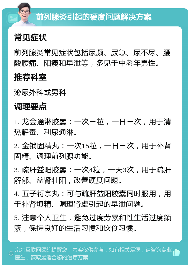 前列腺炎引起的硬度问题解决方案 常见症状 前列腺炎常见症状包括尿频、尿急、尿不尽、腰酸腰痛、阳痿和早泄等，多见于中老年男性。 推荐科室 泌尿外科或男科 调理要点 1. 龙金通淋胶囊：一次三粒，一日三次，用于清热解毒、利尿通淋。 2. 金锁固精丸：一次15粒，一日三次，用于补肾固精、调理前列腺功能。 3. 疏肝益阳胶囊：一次4粒，一天3次，用于疏肝解郁、益肾壮阳，改善硬度问题。 4. 五子衍宗丸：可与疏肝益阳胶囊同时服用，用于补肾填精、调理肾虚引起的早泄问题。 5. 注意个人卫生，避免过度劳累和性生活过度频繁，保持良好的生活习惯和饮食习惯。