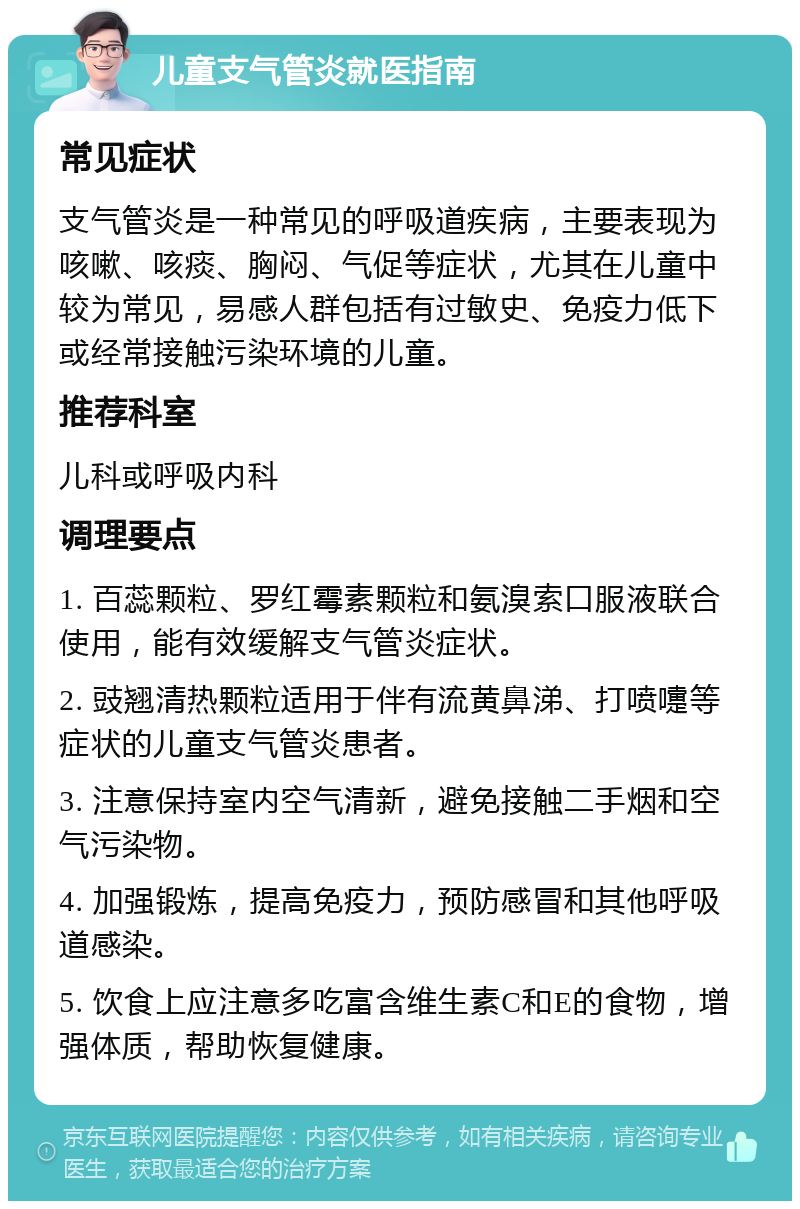 儿童支气管炎就医指南 常见症状 支气管炎是一种常见的呼吸道疾病，主要表现为咳嗽、咳痰、胸闷、气促等症状，尤其在儿童中较为常见，易感人群包括有过敏史、免疫力低下或经常接触污染环境的儿童。 推荐科室 儿科或呼吸内科 调理要点 1. 百蕊颗粒、罗红霉素颗粒和氨溴索口服液联合使用，能有效缓解支气管炎症状。 2. 豉翘清热颗粒适用于伴有流黄鼻涕、打喷嚏等症状的儿童支气管炎患者。 3. 注意保持室内空气清新，避免接触二手烟和空气污染物。 4. 加强锻炼，提高免疫力，预防感冒和其他呼吸道感染。 5. 饮食上应注意多吃富含维生素C和E的食物，增强体质，帮助恢复健康。