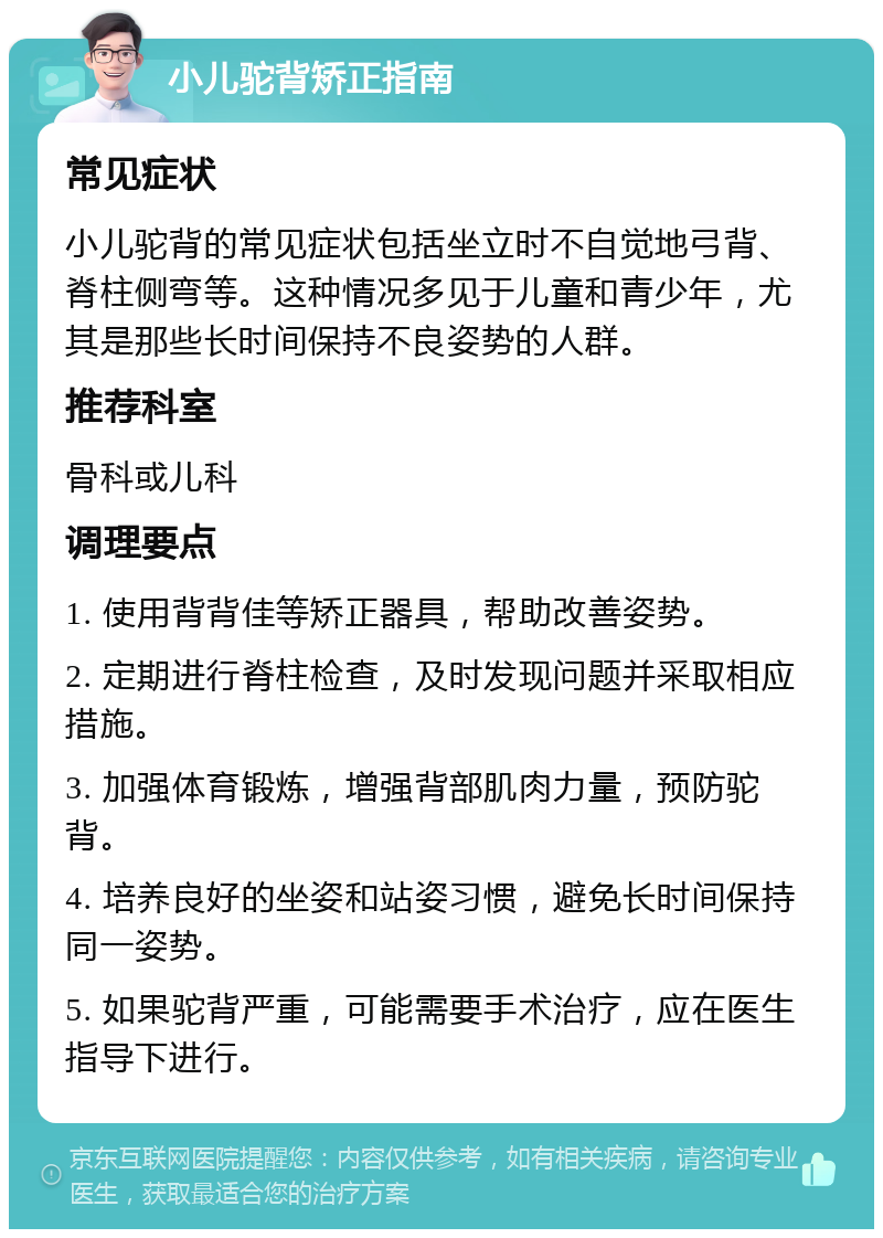 小儿驼背矫正指南 常见症状 小儿驼背的常见症状包括坐立时不自觉地弓背、脊柱侧弯等。这种情况多见于儿童和青少年，尤其是那些长时间保持不良姿势的人群。 推荐科室 骨科或儿科 调理要点 1. 使用背背佳等矫正器具，帮助改善姿势。 2. 定期进行脊柱检查，及时发现问题并采取相应措施。 3. 加强体育锻炼，增强背部肌肉力量，预防驼背。 4. 培养良好的坐姿和站姿习惯，避免长时间保持同一姿势。 5. 如果驼背严重，可能需要手术治疗，应在医生指导下进行。