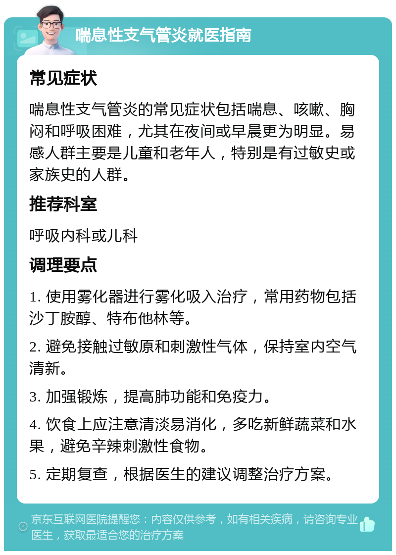 喘息性支气管炎就医指南 常见症状 喘息性支气管炎的常见症状包括喘息、咳嗽、胸闷和呼吸困难，尤其在夜间或早晨更为明显。易感人群主要是儿童和老年人，特别是有过敏史或家族史的人群。 推荐科室 呼吸内科或儿科 调理要点 1. 使用雾化器进行雾化吸入治疗，常用药物包括沙丁胺醇、特布他林等。 2. 避免接触过敏原和刺激性气体，保持室内空气清新。 3. 加强锻炼，提高肺功能和免疫力。 4. 饮食上应注意清淡易消化，多吃新鲜蔬菜和水果，避免辛辣刺激性食物。 5. 定期复查，根据医生的建议调整治疗方案。