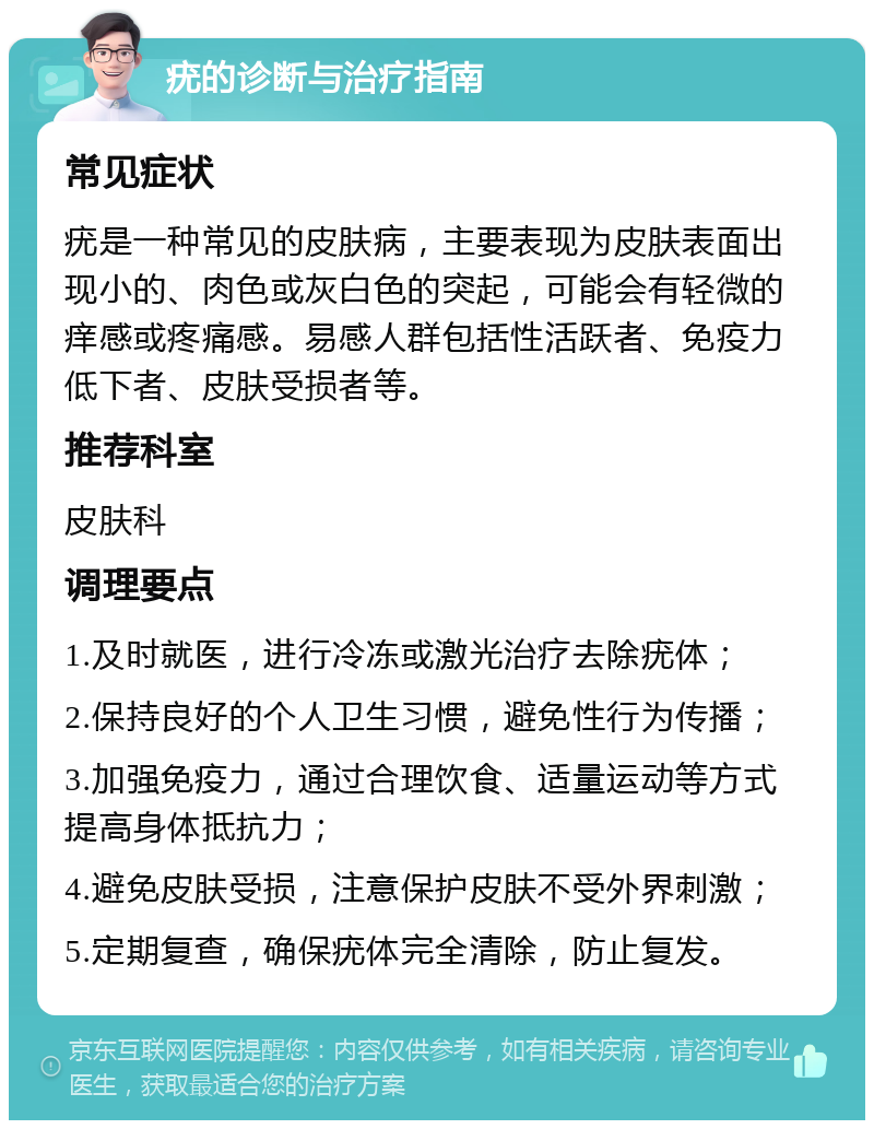 疣的诊断与治疗指南 常见症状 疣是一种常见的皮肤病，主要表现为皮肤表面出现小的、肉色或灰白色的突起，可能会有轻微的痒感或疼痛感。易感人群包括性活跃者、免疫力低下者、皮肤受损者等。 推荐科室 皮肤科 调理要点 1.及时就医，进行冷冻或激光治疗去除疣体； 2.保持良好的个人卫生习惯，避免性行为传播； 3.加强免疫力，通过合理饮食、适量运动等方式提高身体抵抗力； 4.避免皮肤受损，注意保护皮肤不受外界刺激； 5.定期复查，确保疣体完全清除，防止复发。