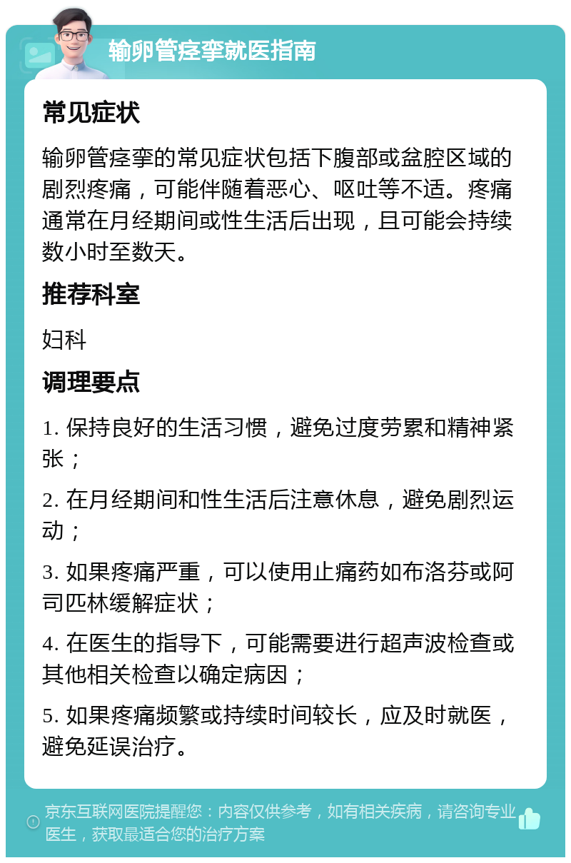 输卵管痉挛就医指南 常见症状 输卵管痉挛的常见症状包括下腹部或盆腔区域的剧烈疼痛，可能伴随着恶心、呕吐等不适。疼痛通常在月经期间或性生活后出现，且可能会持续数小时至数天。 推荐科室 妇科 调理要点 1. 保持良好的生活习惯，避免过度劳累和精神紧张； 2. 在月经期间和性生活后注意休息，避免剧烈运动； 3. 如果疼痛严重，可以使用止痛药如布洛芬或阿司匹林缓解症状； 4. 在医生的指导下，可能需要进行超声波检查或其他相关检查以确定病因； 5. 如果疼痛频繁或持续时间较长，应及时就医，避免延误治疗。